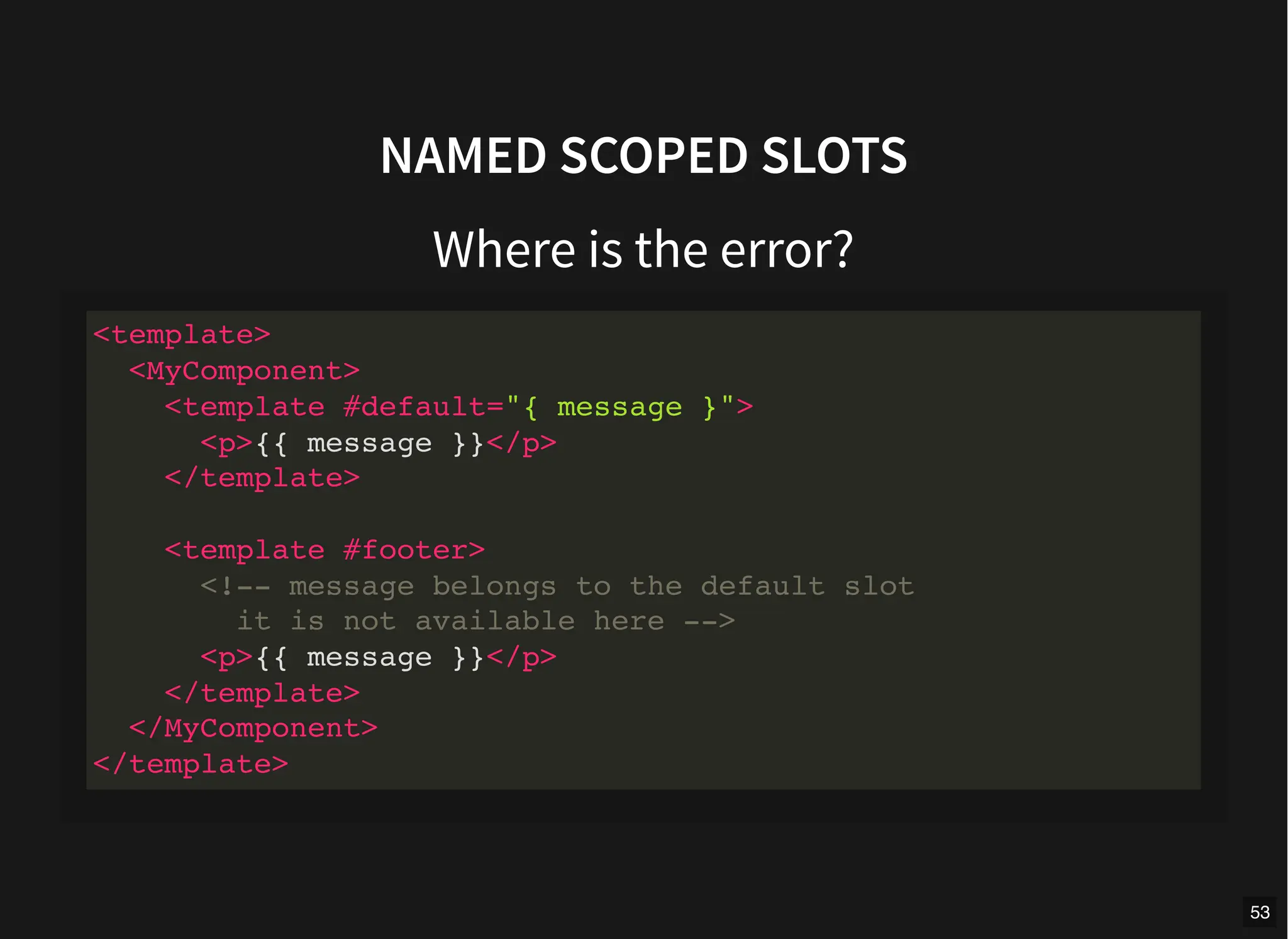NAMED SCOPED SLOTS
Where is the error?
<template>
<MyComponent>
<template #default="{ message }">
<p>{{ message }}</p>
</template>
<template #footer>
<!-- message belongs to the default slot
it is not available here -->
<p>{{ message }}</p>
</template>
</MyComponent>
</template>
53
 