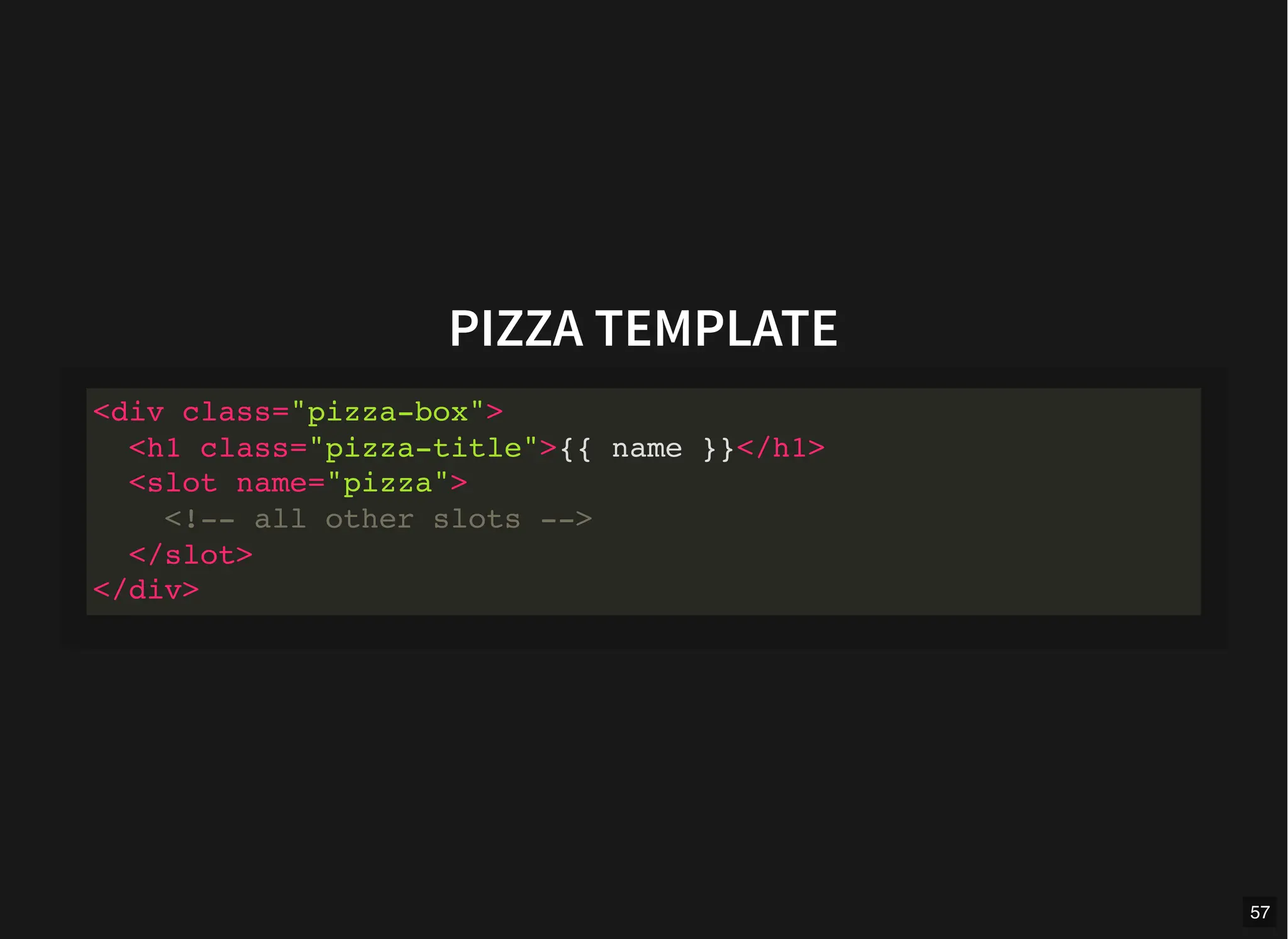 PIZZA TEMPLATE
<div class="pizza-box">
<h1 class="pizza-title">{{ name }}</h1>
<slot name="pizza">
<!-- all other slots -->
</slot>
</div>
57
 