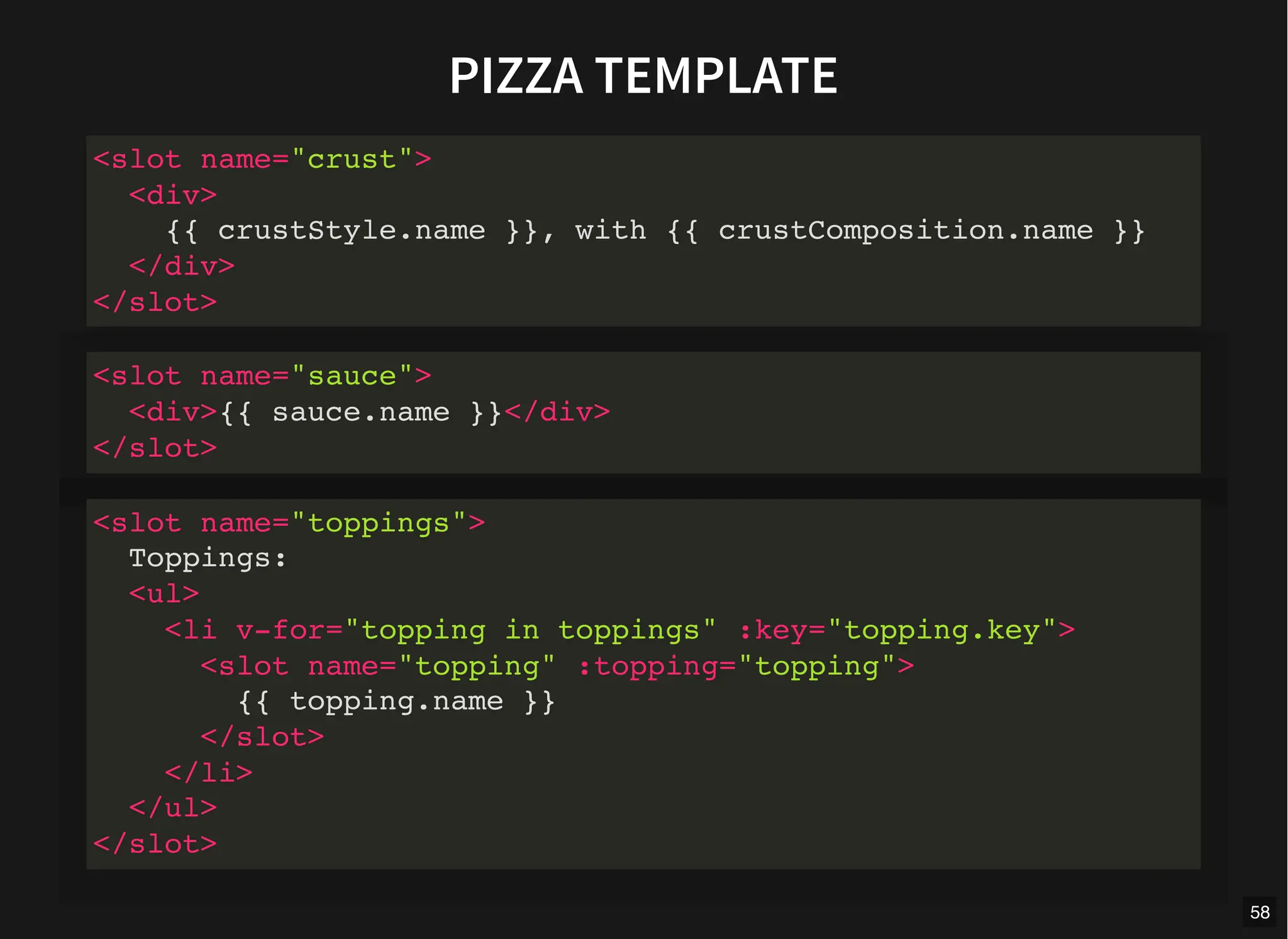 PIZZA TEMPLATE
<slot name="crust">
<div>
{{ crustStyle.name }}, with {{ crustComposition.name }}
</div>
</slot>
<slot name="sauce">
<div>{{ sauce.name }}</div>
</slot>
<slot name="toppings">
Toppings:
<ul>
<li v-for="topping in toppings" :key="topping.key">
<slot name="topping" :topping="topping">
{{ topping.name }}
</slot>
</li>
</ul>
</slot>
58
 