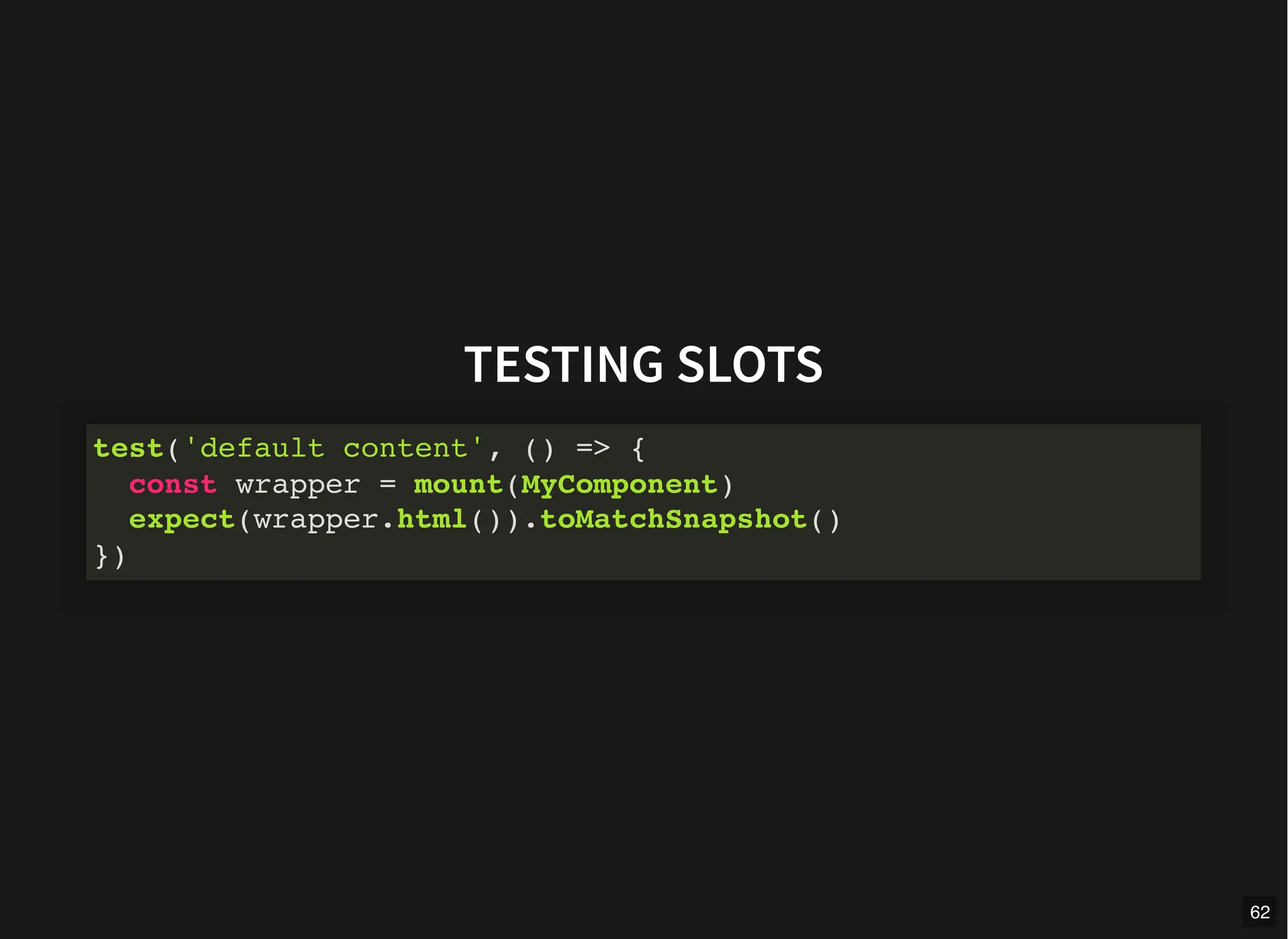TESTING SLOTS
test('default content', () => {
const wrapper = mount(MyComponent)
expect(wrapper.html()).toMatchSnapshot()
})
62
 