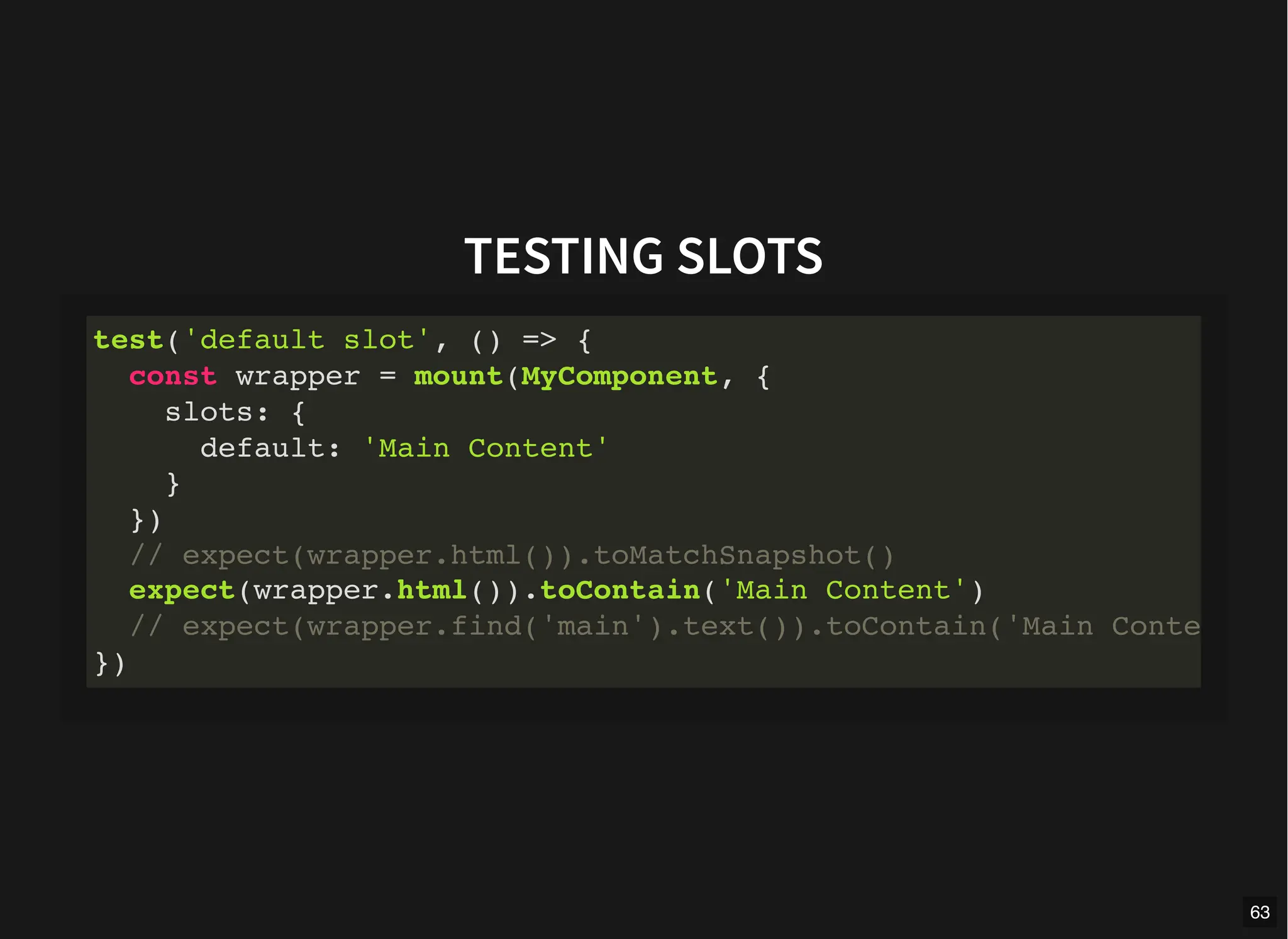 TESTING SLOTS
test('default slot', () => {
const wrapper = mount(MyComponent, {
slots: {
default: 'Main Content'
}
})
// expect(wrapper.html()).toMatchSnapshot()
expect(wrapper.html()).toContain('Main Content')
// expect(wrapper.find('main').text()).toContain('Main Conte
})
63
 