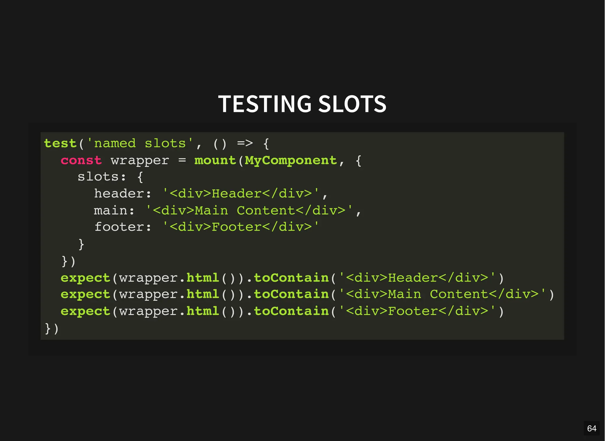 TESTING SLOTS
test('named slots', () => {
const wrapper = mount(MyComponent, {
slots: {
header: '<div>Header</div>',
main: '<div>Main Content</div>',
footer: '<div>Footer</div>'
}
})
expect(wrapper.html()).toContain('<div>Header</div>')
expect(wrapper.html()).toContain('<div>Main Content</div>')
expect(wrapper.html()).toContain('<div>Footer</div>')
})
64
 