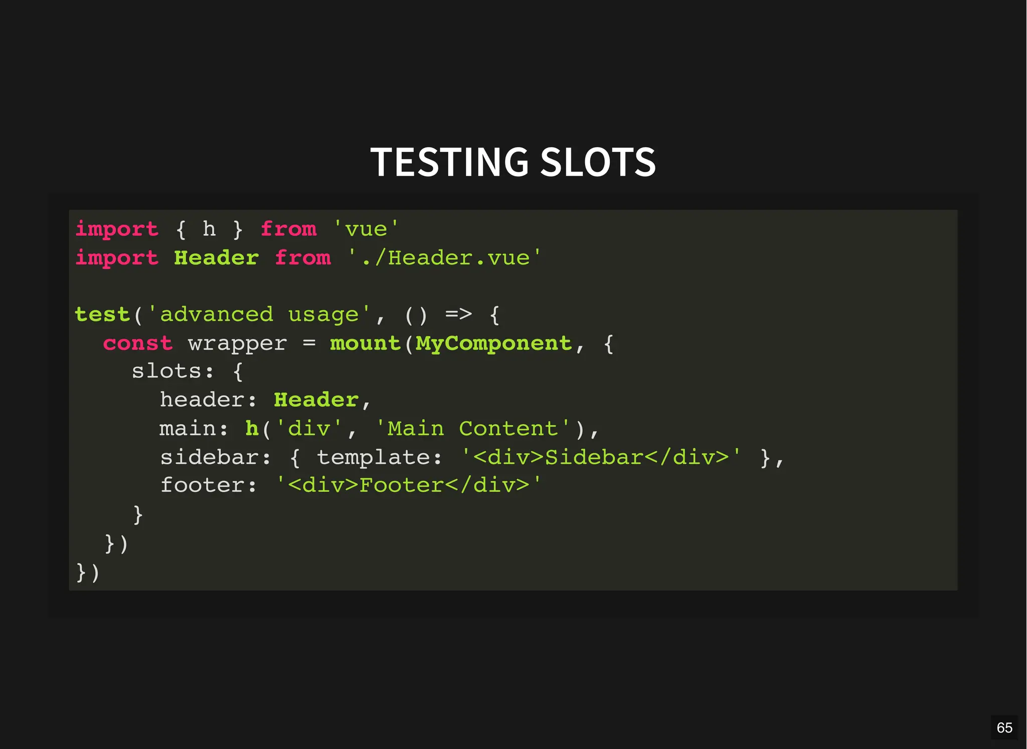 TESTING SLOTS
import { h } from 'vue'
import Header from './Header.vue'
test('advanced usage', () => {
const wrapper = mount(MyComponent, {
slots: {
header: Header,
main: h('div', 'Main Content'),
sidebar: { template: '<div>Sidebar</div>' },
footer: '<div>Footer</div>'
}
})
})
65
 