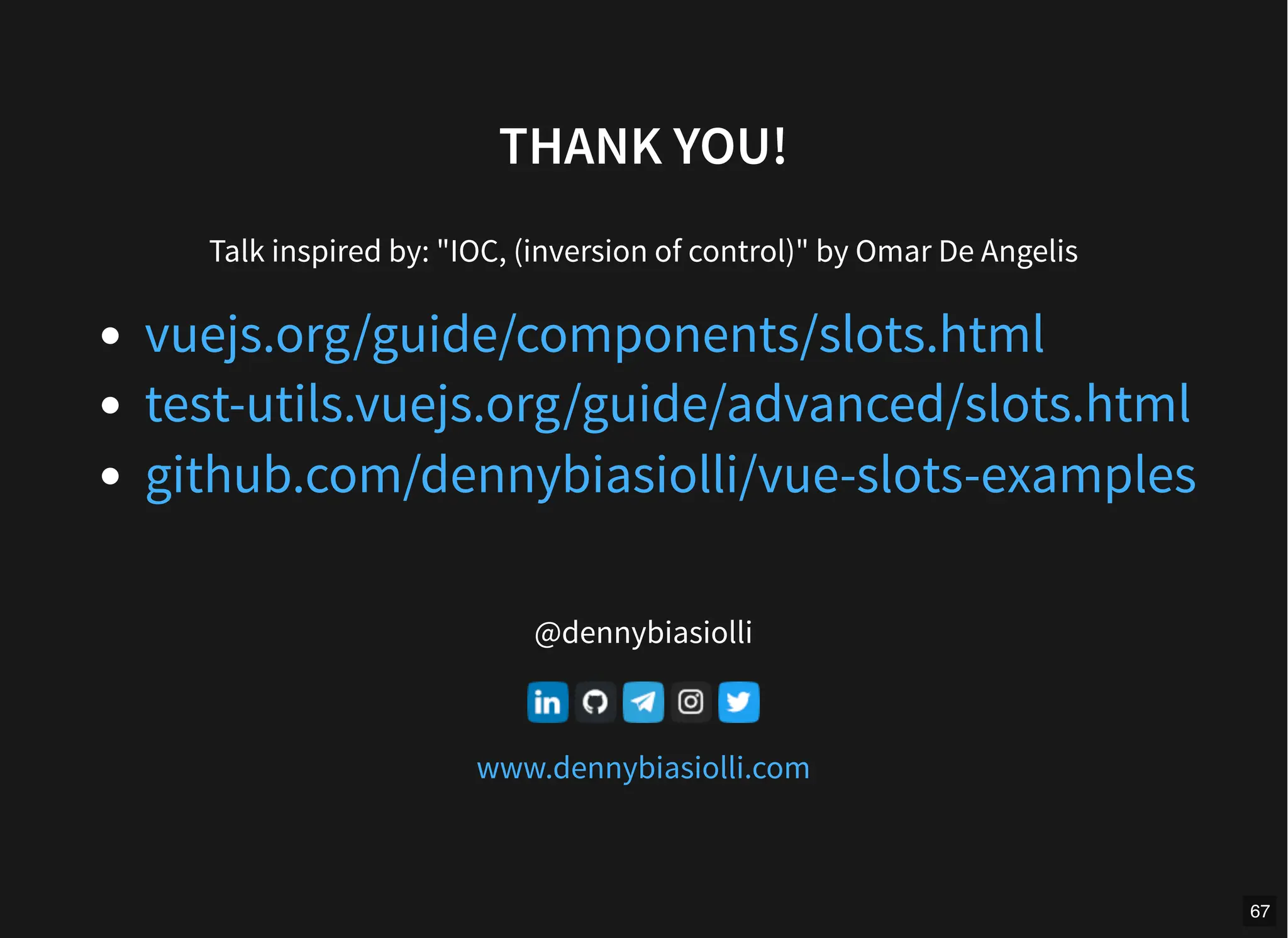 THANK YOU!
Talk inspired by: "IOC, (inversion of control)" by Omar De Angelis
@dennybiasiolli
vuejs.org/guide/components/slots.html
test-utils.vuejs.org/guide/advanced/slots.html
github.com/dennybiasiolli/vue-slots-examples
www.dennybiasiolli.com
67
 