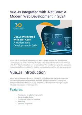 Vue.Js Integrated with .Net Core: A
Modern Web Development in 2024
Vue.js can be seamlessly integrated with .NET Core for modern web development.
Leveraging Vue.js for the front end allows for a dynamic and interactive user interface,
while .NET Core handles backend functionalities. This collaboration provides a scalable,
modular, and efficient solution for building web applications with a rich user experience.
Vue.Js Introduction
Vue.js is a progressive JavaScript framework for building user interfaces, offering a
flexible and incrementally adaptable structure. With its reactive data-binding and
component-based architecture, Vue.js simplifies UI development, making it easy to
integrate into projects of varying scales.
Features:
● Progressive JavaScript Framework
● Declarative Rendering
● Component-Based Architecture
● Reactivity
● Versatile Integration
 