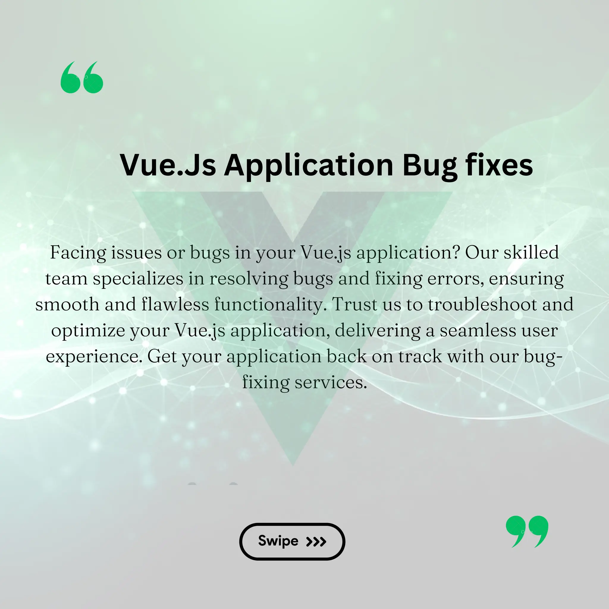 Vue.Js Application Bug fixes Facing issues or bugs in your Vue.js application? Our skilled team specializes in resolving bugs and fixing errors, ensuring smooth and flawless functionality. Trust us to troubleshoot and optimize your Vue.js application, delivering a seamless user experience. Get your application back on track with our bug- fixing services. 