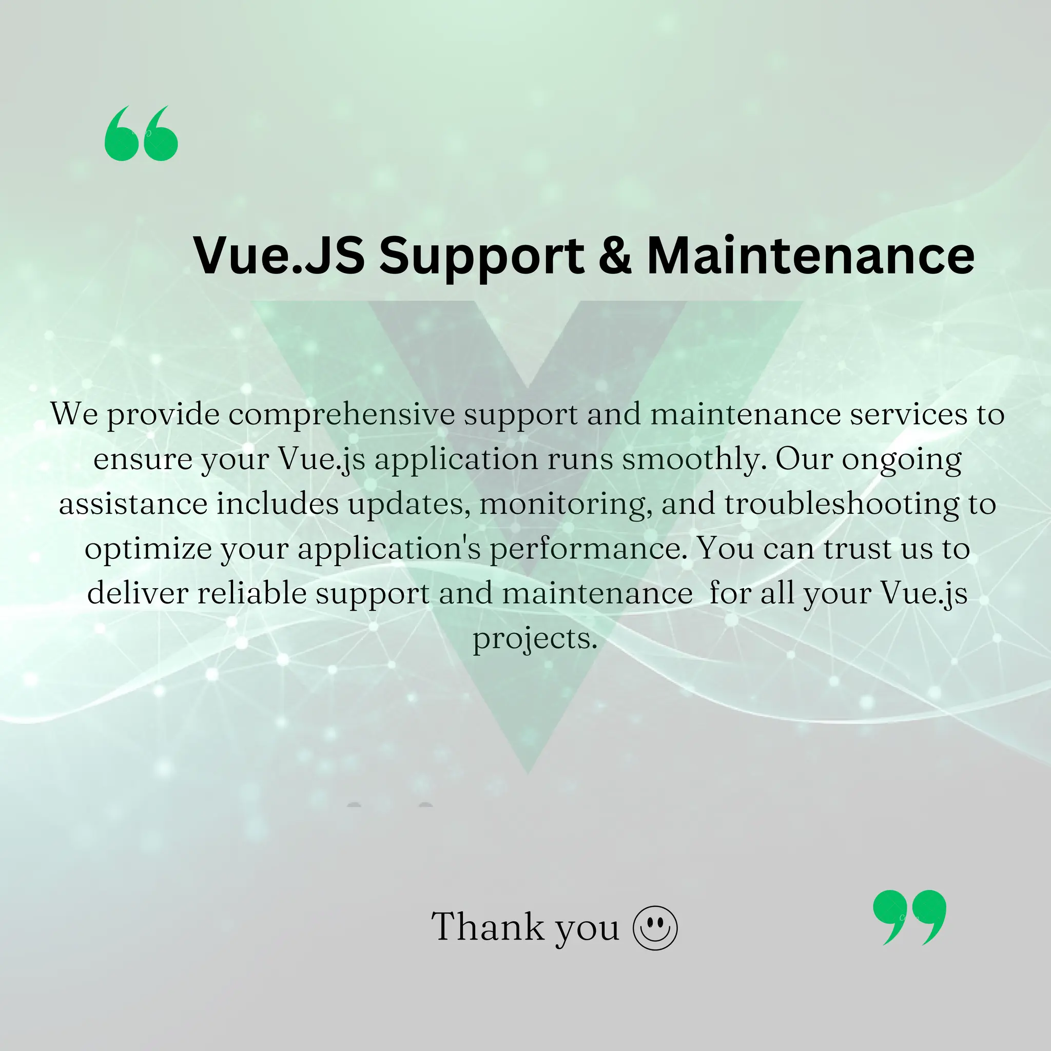 We provide comprehensive support and maintenance services to ensure your Vue.js application runs smoothly. Our ongoing assistance includes updates, monitoring, and troubleshooting to optimize your application's performance. You can trust us to deliver reliable support and maintenance for all your Vue.js projects. Vue.JS Support & Maintenance Thank you 