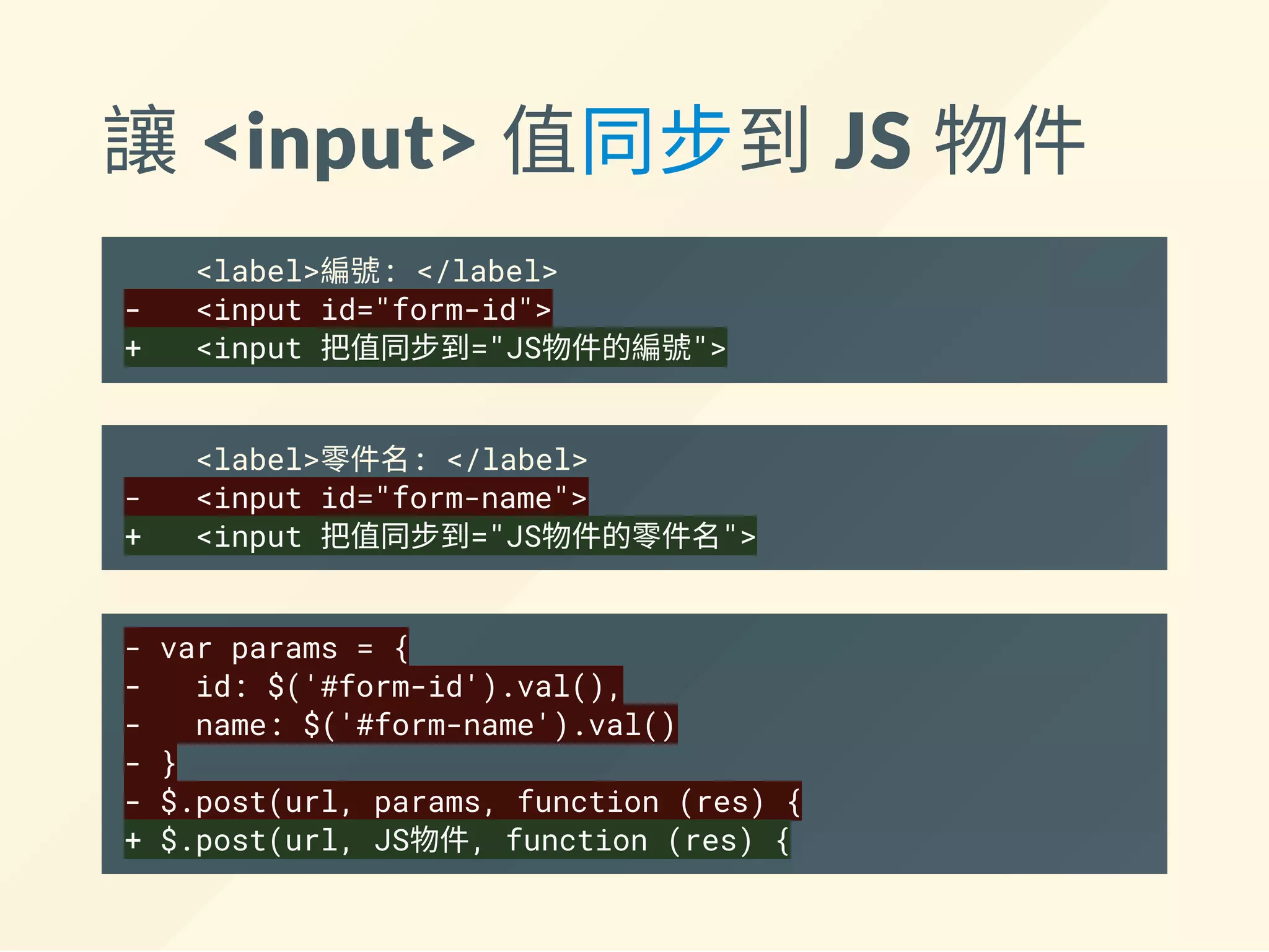 讓 <input> 值同步到 JS 物件
<label>編號: </label>
- <input id="form-id">
+ <input 把值同步到="JS物件的編號">
<label>零件名: </label>
- <input id="form-name">
+ <input 把值同步到="JS物件的零件名">
- var params = {
- id: $('#form-id').val(),
- name: $('#form-name').val()
- }
- $.post(url, params, function (res) {
+ $.post(url, JS物件, function (res) {
 