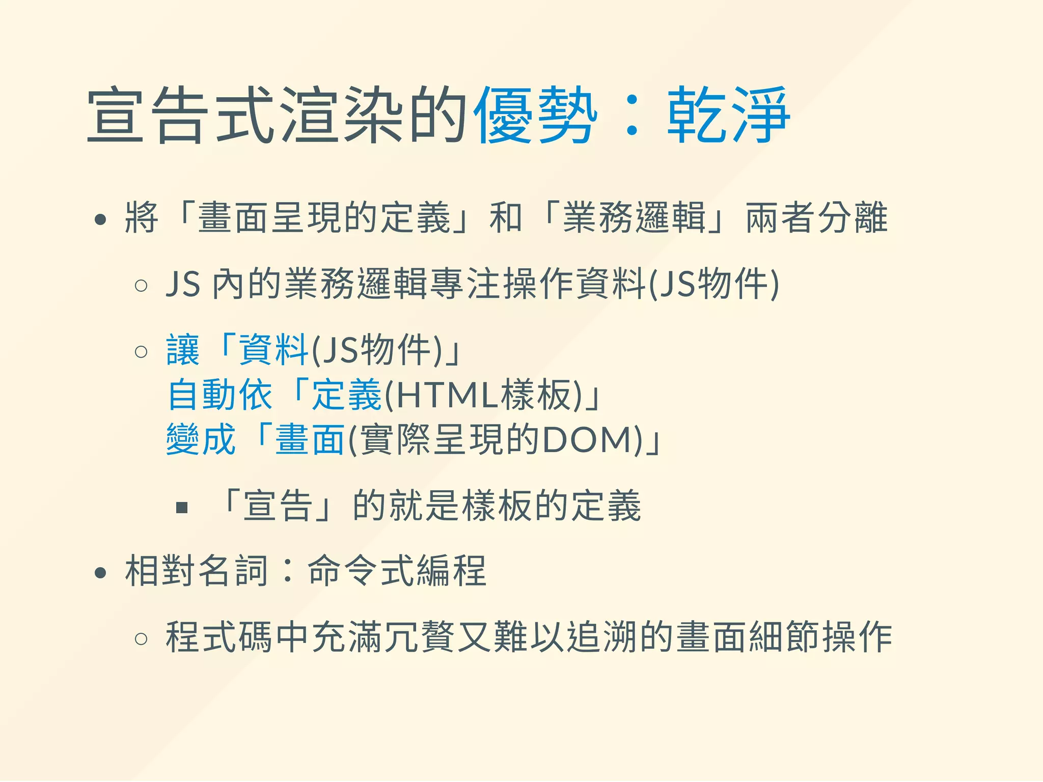 宣告式渲染的優勢：乾淨
將「畫面呈現的定義」和「業務邏輯」兩者分離
JS 內的業務邏輯專注操作資料(JS物件)
讓「資料(JS物件)」
自動依「定義(HTML樣板)」
變成「畫面(實際呈現的DOM)」
「宣告」的就是樣板的定義
相對名詞：命令式編程
程式碼中充滿冗贅又難以追溯的畫面細節操作
 