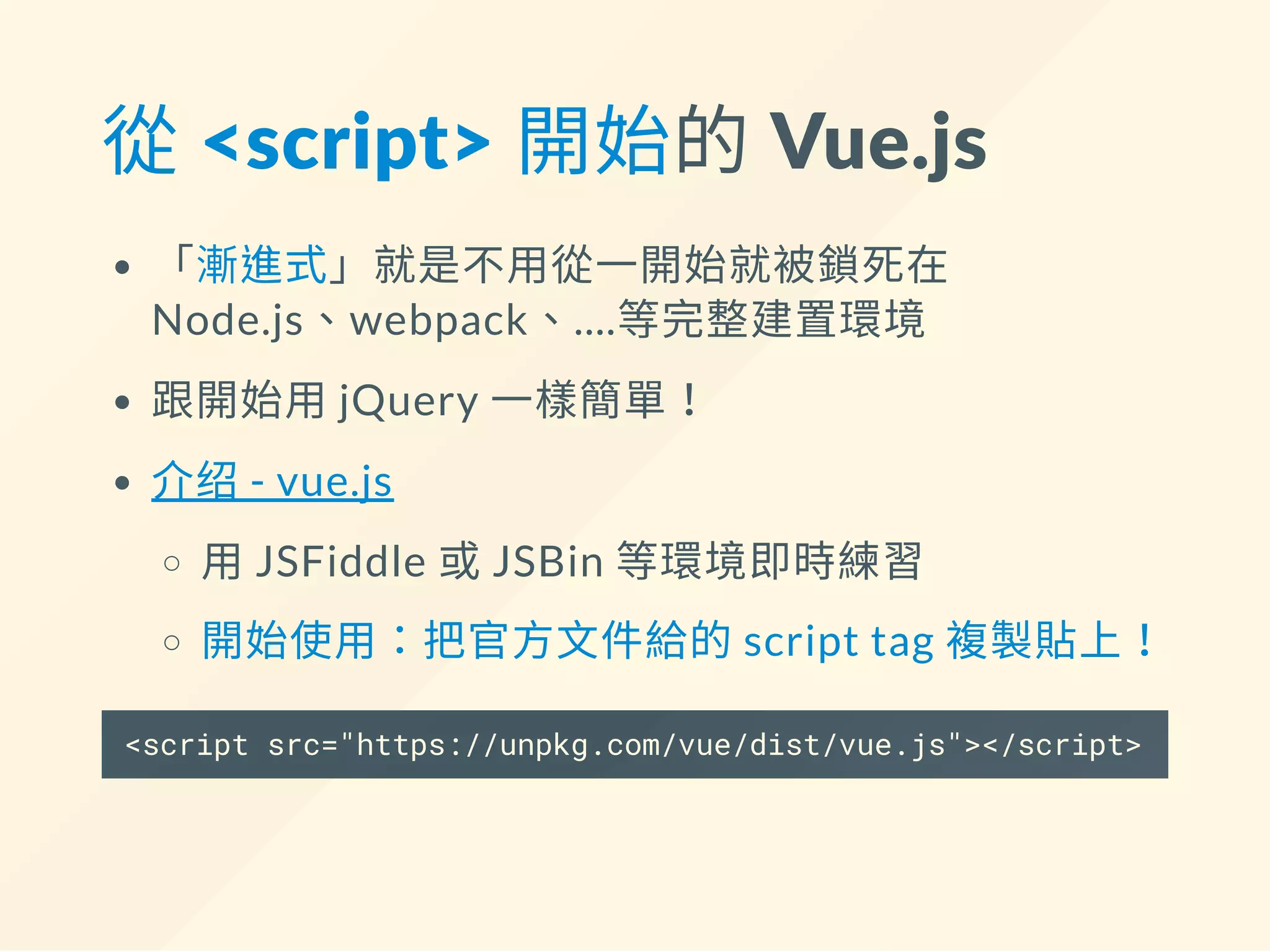 從 <script> 開始的 Vue.js
「漸進式」就是不用從一開始就被鎖死在
Node.js、webpack、....等完整建置環境
跟開始用jQuery 一樣簡單！
介绍- vue.js
用JSFiddle 或JSBin 等環境即時練習
開始使用：把官方文件給的script tag 複製貼上！
<script src="https://unpkg.com/vue/dist/vue.js"></script>
 