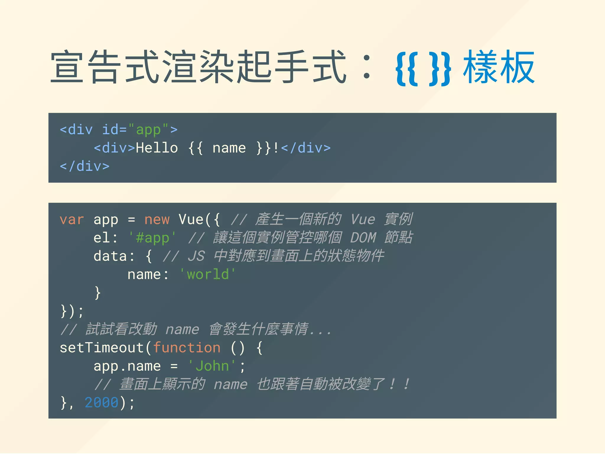 宣告式渲染起手式： {{ }} 樣板
<div id="app">
<div>Hello {{ name }}!</div>
</div>
var app = new Vue({ // 產生一個新的 Vue 實例
el: '#app', // 讓這個實例管控哪個 DOM 節點
data: { // JS 中對應到畫面上的狀態物件
name: 'world'
}
});
// 試試看改動 name 會發生什麼事情...
setTimeout(function () {
app.name = 'John';
// 畫面上顯示的 name 也跟著自動被改變了！！
}, 2000);
 