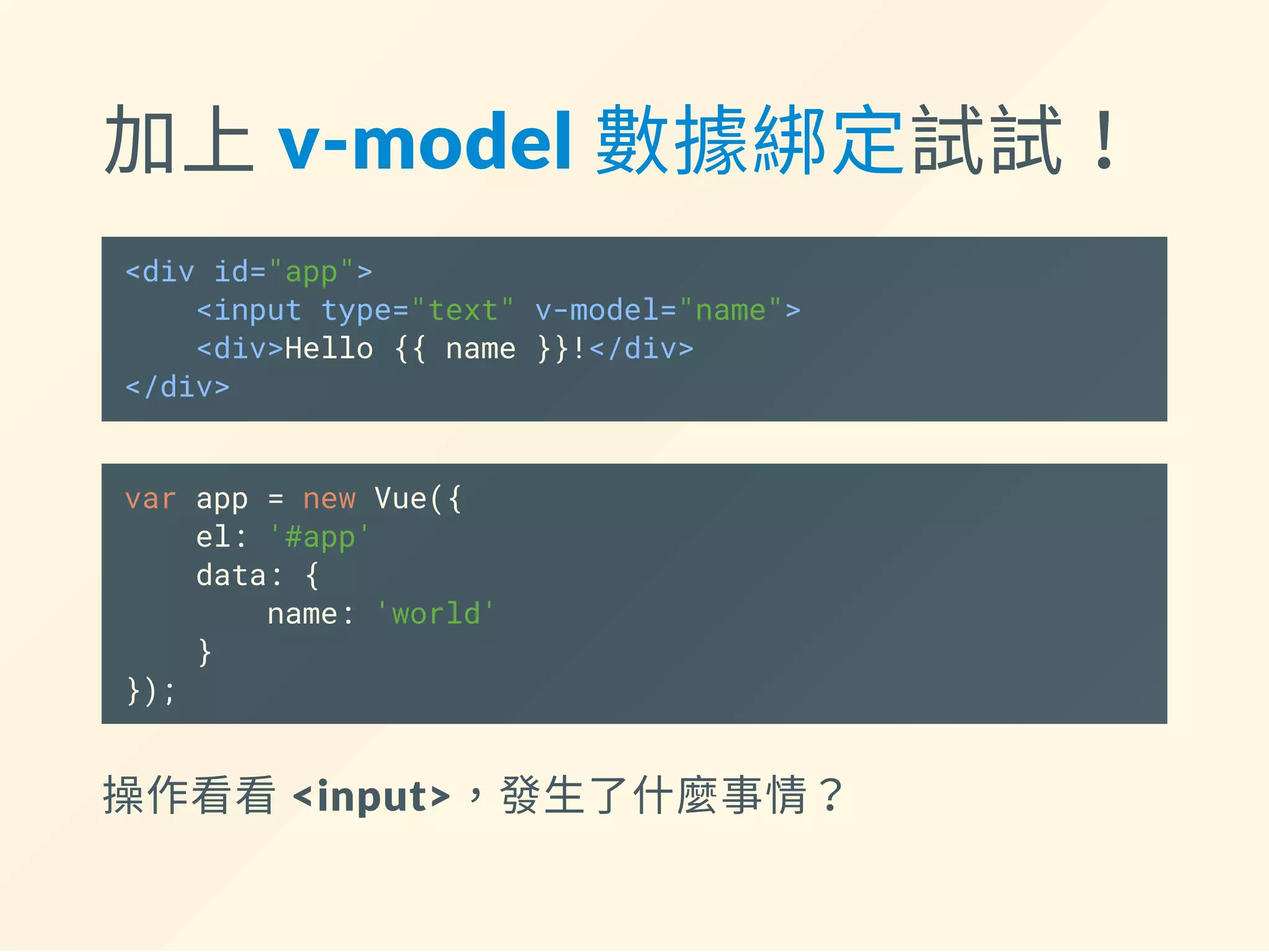 加上 v‐model 數據綁定試試！
<div id="app">
<input type="text" v-model="name">
<div>Hello {{ name }}!</div>
</div>
var app = new Vue({
el: '#app',
data: {
name: 'world'
}
});
操作看看 <input>，發生了什麼事情？
 