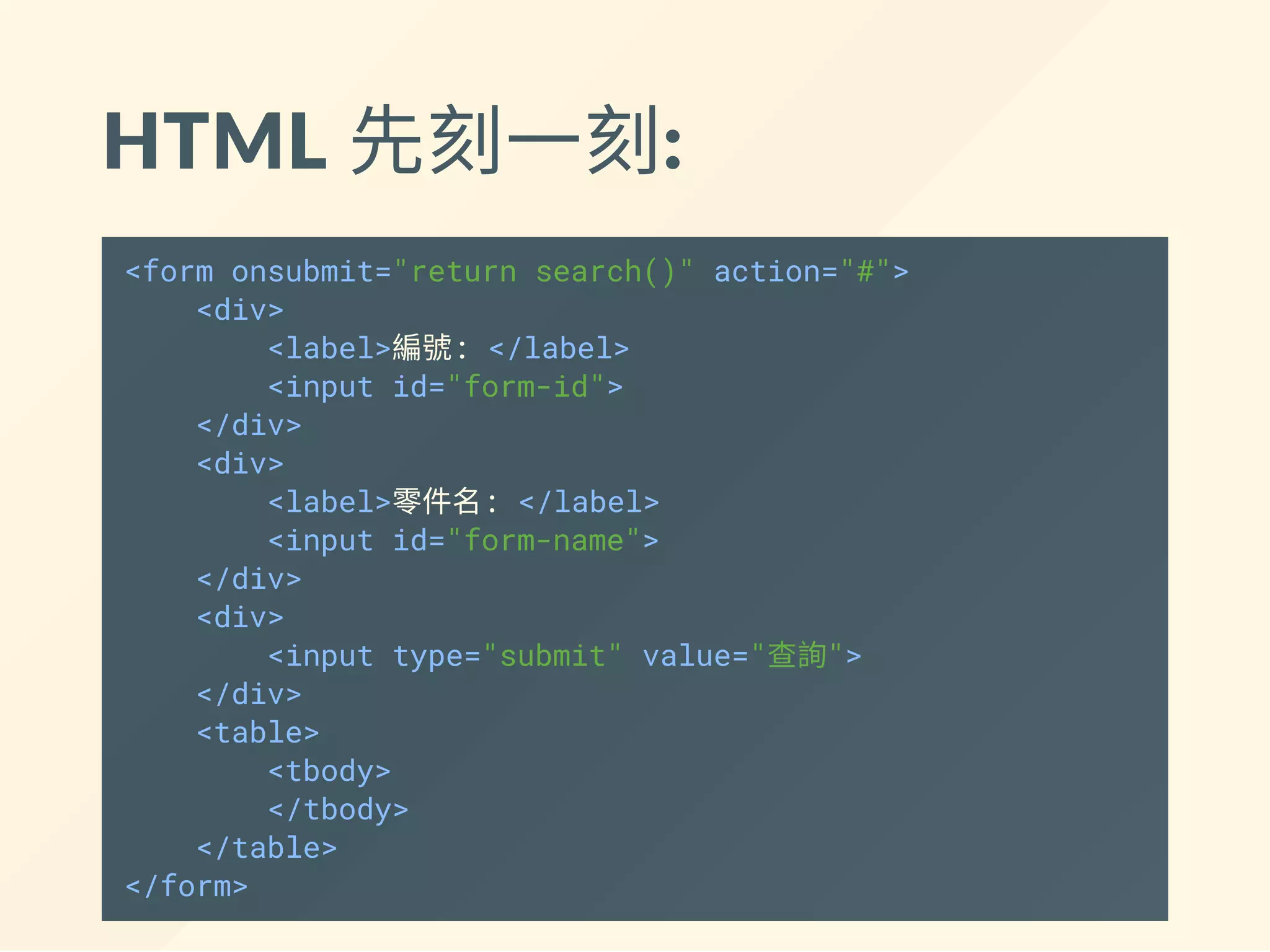 HTML 先刻一刻:
<form onsubmit="return search()" action="#">
<div>
<label>編號: </label>
<input id="form-id">
</div>
<div>
<label>零件名: </label>
<input id="form-name">
</div>
<div>
<input type="submit" value="查詢">
</div>
</form>
<table>
<tbody>
</tbody>
</table>
 