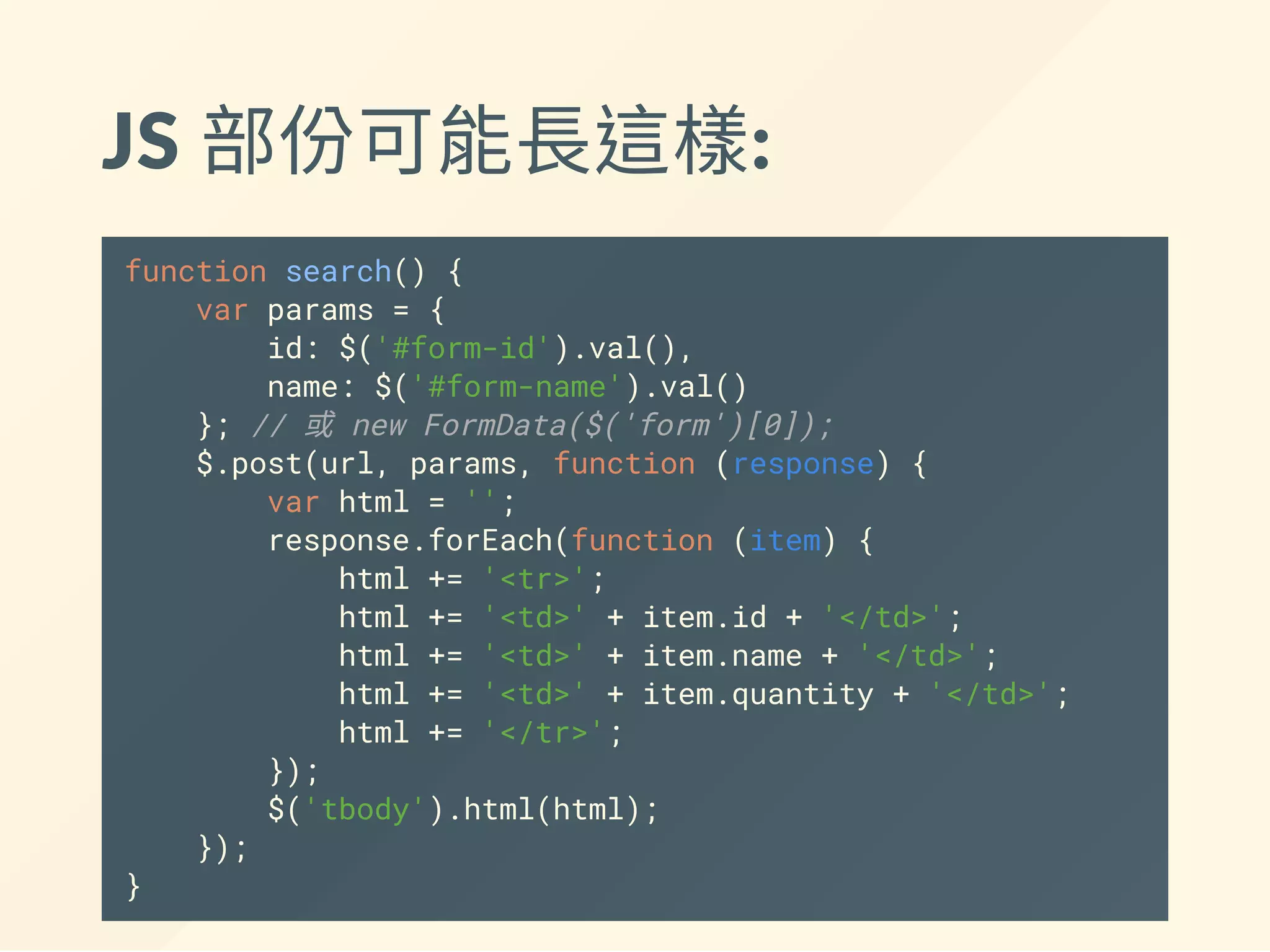 JS 部份可能長這樣:
function search() {
var params = {
id: $('#form-id').val(),
name: $('#form-name').val()
}; // 或 new FormData($('form')[0]);
$.post(url, params, function (response) {
var html = '';
response.forEach(function (item) {
html += '<tr>';
html += '<td>' + item.id + '</td>';
html += '<td>' + item.name + '</td>';
html += '<td>' + item.quantity + '</td>';
html += '</tr>';
});
$('tbody').html(html);
});
}
 