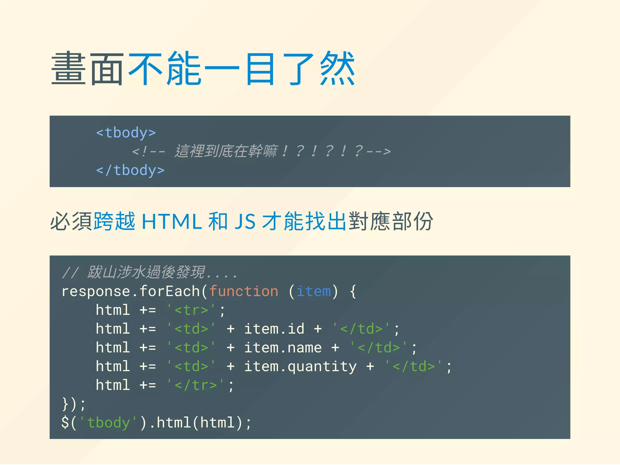 畫面不能一目了然
<tbody>
<!-- 這裡到底在幹嘛！？！？！？-->
</tbody>
必須跨越HTML 和JS 才能找出對應部份
// 跋山涉水過後發現....
response.forEach(function (item) {
html += '<tr>';
html += '<td>' + item.id + '</td>';
html += '<td>' + item.name + '</td>';
html += '<td>' + item.quantity + '</td>';
html += '</tr>';
});
$('tbody').html(html);
 