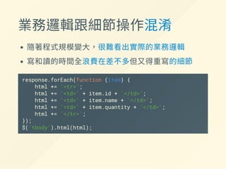 業務邏輯跟細節操作混淆
隨著程式規模變大，很難看出實際的業務邏輯
寫和讀的時間全浪費在差不多但又得重寫的細節
response.forEach(function (item) {
html += '<tr>';
html += '<td>' + item.id + '</td>';
html += '<td>' + item.name + '</td>';
html += '<td>' + item.quantity + '</td>';
html += '</tr>';
});
$('tbody').html(html);
 