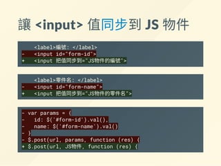 讓 <input> 值同步到 JS 物件
<label>編號: </label>
- <input id="form-id">
+ <input 把值同步到="JS物件的編號">
<label>零件名: </label>
- <input id="form-name">
+ <input 把值同步到="JS物件的零件名">
- var params = {
- id: $('#form-id').val(),
- name: $('#form-name').val()
- }
- $.post(url, params, function (res) {
+ $.post(url, JS物件, function (res) {
 
