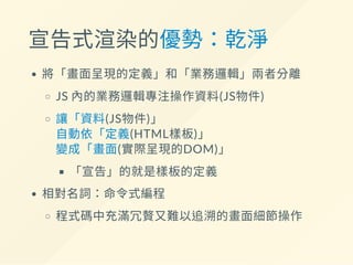 宣告式渲染的優勢：乾淨
將「畫面呈現的定義」和「業務邏輯」兩者分離
JS 內的業務邏輯專注操作資料(JS物件)
讓「資料(JS物件)」
自動依「定義(HTML樣板)」
變成「畫面(實際呈現的DOM)」
「宣告」的就是樣板的定義
相對名詞：命令式編程
程式碼中充滿冗贅又難以追溯的畫面細節操作
 
