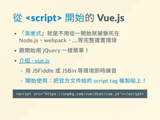 從 <script> 開始的 Vue.js
「漸進式」就是不用從一開始就被鎖死在
Node.js、webpack、....等完整建置環境
跟開始用jQuery 一樣簡單！
介绍- vue.js
用JSFiddle 或JSBin 等環境即時練習
開始使用：把官方文件給的script tag 複製貼上！
<script src="https://unpkg.com/vue/dist/vue.js"></script>
 