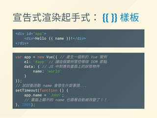 宣告式渲染起手式： {{ }} 樣板
<div id="app">
<div>Hello {{ name }}!</div>
</div>
var app = new Vue({ // 產生一個新的 Vue 實例
el: '#app', // 讓這個實例管控哪個 DOM 節點
data: { // JS 中對應到畫面上的狀態物件
name: 'world'
}
});
// 試試看改動 name 會發生什麼事情...
setTimeout(function () {
app.name = 'John';
// 畫面上顯示的 name 也跟著自動被改變了！！
}, 2000);
 