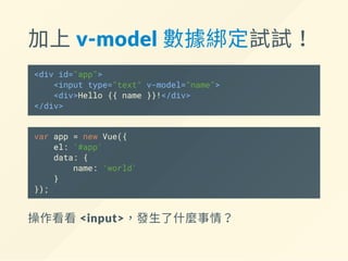 加上 v‐model 數據綁定試試！
<div id="app">
<input type="text" v-model="name">
<div>Hello {{ name }}!</div>
</div>
var app = new Vue({
el: '#app',
data: {
name: 'world'
}
});
操作看看 <input>，發生了什麼事情？
 