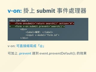 在 JS 裡面用 Vue 把資料接好
- // 先把原本的 code 全部刪掉
var app = new Vue({
el: '#app', // 讓這個 Vue 實例管理 #app 這個 DOM 節點
data: { // data 裏面的屬性可以在 v- 或 {{ }} 等地方取用
form: {
id: '',
name: ''
}
}
});
 