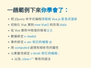一趟範例下來你學會了：
把jQuery 命令式編程改寫成Vue.js 宣告式渲染
初始化Vue 實例new Vue() 和存取data
從Vue 實例中取值的樣板{{ }}
數據綁定v-model
事件綁定v-on: 和它的縮寫@
用computed 處理有相依性的屬性
元素屬性綁定v-bind: 和它的縮寫:
以及:class="" 專用的語法
 