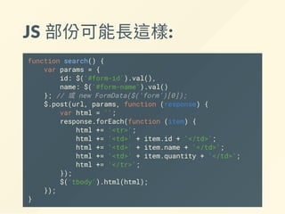 JS 部份可能長這樣:
function search() {
var params = {
id: $('#form-id').val(),
name: $('#form-name').val()
}; // 或 new FormData($('form')[0]);
$.post(url, params, function (response) {
var html = '';
response.forEach(function (item) {
html += '<tr>';
html += '<td>' + item.id + '</td>';
html += '<td>' + item.name + '</td>';
html += '<td>' + item.quantity + '</td>';
html += '</tr>';
});
$('tbody').html(html);
});
}
 