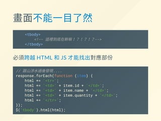 畫面不能一目了然
<tbody>
<!-- 這裡到底在幹嘛！？！？！？-->
</tbody>
必須跨越HTML 和JS 才能找出對應部份
// 跋山涉水過後發現....
response.forEach(function (item) {
html += '<tr>';
html += '<td>' + item.id + '</td>';
html += '<td>' + item.name + '</td>';
html += '<td>' + item.quantity + '</td>';
html += '</tr>';
});
$('tbody').html(html);
 
