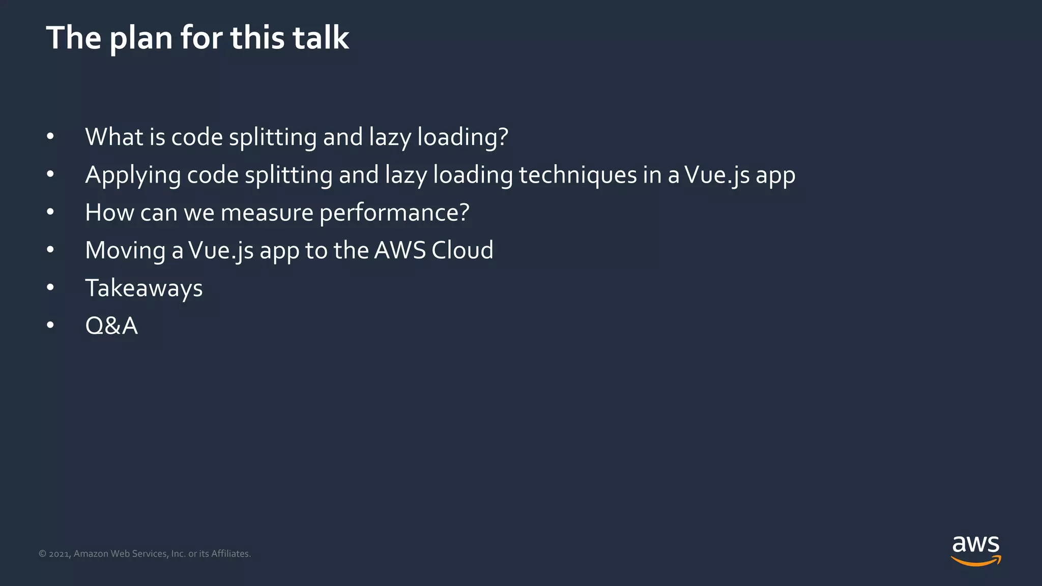 © 2021, Amazon Web Services, Inc. or its Affiliates.
The plan for this talk
• What is code splitting and lazy loading?
• Applying code splitting and lazy loading techniques in aVue.js app
• How can we measure performance?
• Moving aVue.js app to theAWS Cloud
• Takeaways
• Q&A
 