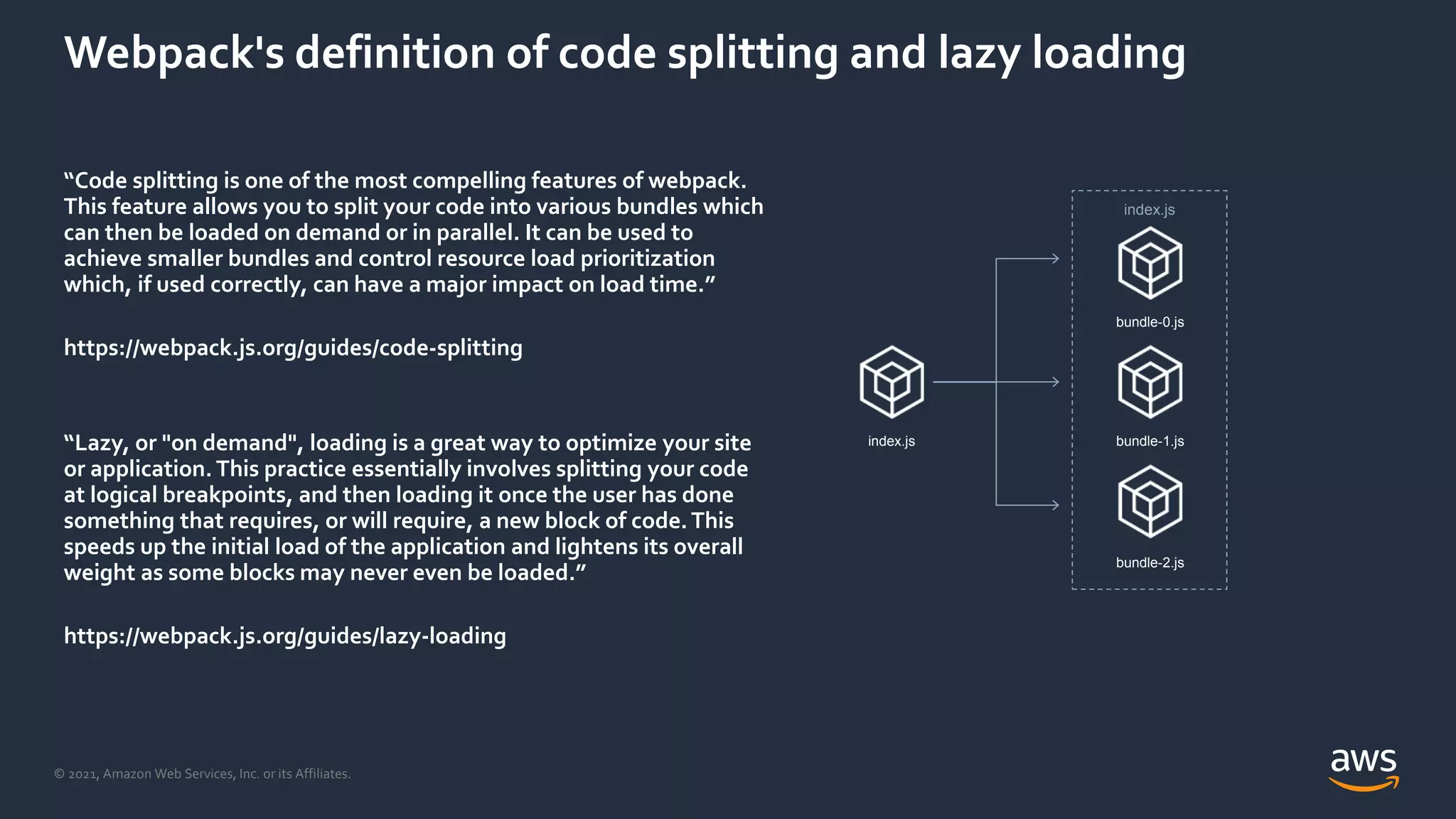 © 2021, Amazon Web Services, Inc. or its Affiliates.
Webpack's definition of code splitting and lazy loading
“Code splitting is one of the most compelling features of webpack.
This feature allows you to split your code into various bundles which
can then be loaded on demand or in parallel. It can be used to
achieve smaller bundles and control resource load prioritization
which, if used correctly, can have a major impact on load time.”
https://webpack.js.org/guides/code-splitting
“Lazy, or "on demand", loading is a great way to optimize your site
or application. This practice essentially involves splitting your code
at logical breakpoints, and then loading it once the user has done
something that requires, or will require, a new block of code.This
speeds up the initial load of the application and lightens its overall
weight as some blocks may never even be loaded.”
https://webpack.js.org/guides/lazy-loading
index.js
bundle-0.js
bundle-1.js
bundle-2.js
index.js
 