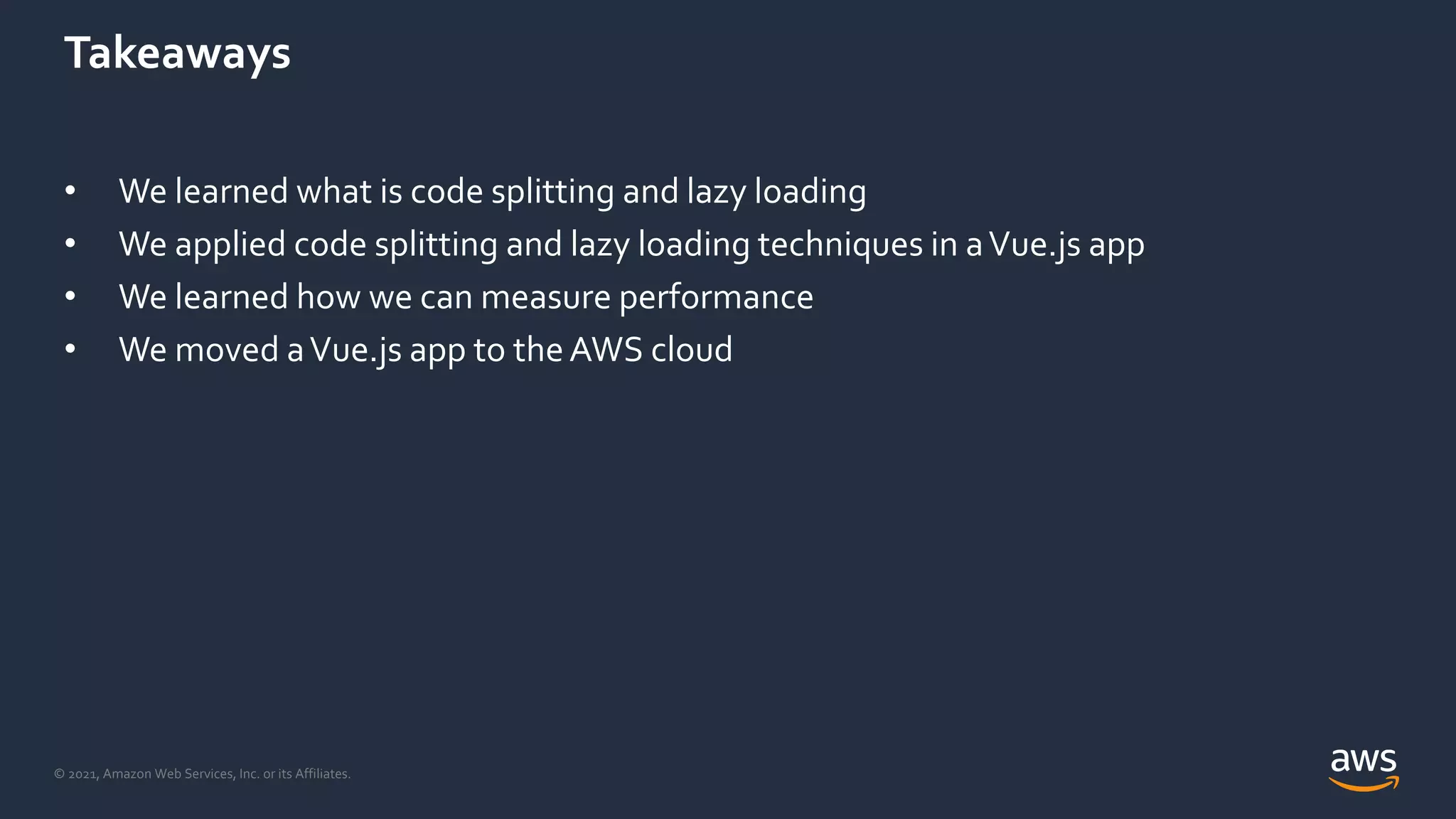 © 2021, Amazon Web Services, Inc. or its Affiliates.
Takeaways
• We learned what is code splitting and lazy loading
• We applied code splitting and lazy loading techniques in aVue.js app
• We learned how we can measure performance
• We moved aVue.js app to theAWS cloud
 