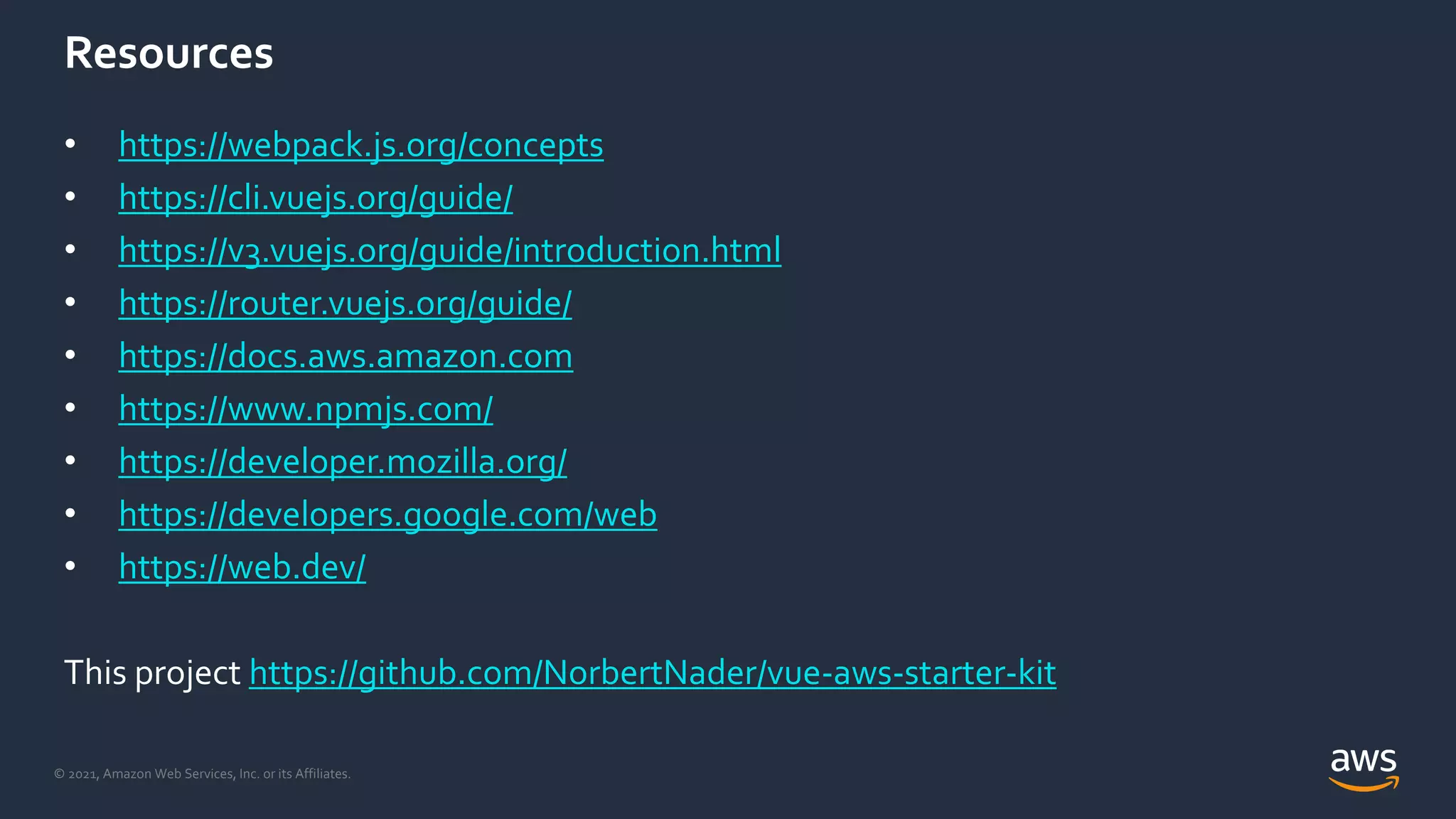 © 2021, Amazon Web Services, Inc. or its Affiliates.
Resources
• https://webpack.js.org/concepts
• https://cli.vuejs.org/guide/
• https://v3.vuejs.org/guide/introduction.html
• https://router.vuejs.org/guide/
• https://docs.aws.amazon.com
• https://www.npmjs.com/
• https://developer.mozilla.org/
• https://developers.google.com/web
• https://web.dev/
This project https://github.com/NorbertNader/vue-aws-starter-kit
 