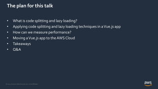 © 2021, Amazon Web Services, Inc. or its Affiliates.
The plan for this talk
• What is code splitting and lazy loading?
• Applying code splitting and lazy loading techniques in aVue.js app
• How can we measure performance?
• Moving aVue.js app to theAWS Cloud
• Takeaways
• Q&A
 