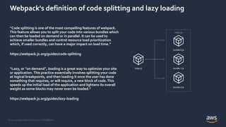 © 2021, Amazon Web Services, Inc. or its Affiliates.
Webpack's definition of code splitting and lazy loading
“Code splitting is one of the most compelling features of webpack.
This feature allows you to split your code into various bundles which
can then be loaded on demand or in parallel. It can be used to
achieve smaller bundles and control resource load prioritization
which, if used correctly, can have a major impact on load time.”
https://webpack.js.org/guides/code-splitting
“Lazy, or "on demand", loading is a great way to optimize your site
or application. This practice essentially involves splitting your code
at logical breakpoints, and then loading it once the user has done
something that requires, or will require, a new block of code.This
speeds up the initial load of the application and lightens its overall
weight as some blocks may never even be loaded.”
https://webpack.js.org/guides/lazy-loading
index.js
bundle-0.js
bundle-1.js
bundle-2.js
index.js
 