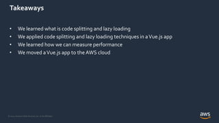 © 2021, Amazon Web Services, Inc. or its Affiliates.
Takeaways
• We learned what is code splitting and lazy loading
• We applied code splitting and lazy loading techniques in aVue.js app
• We learned how we can measure performance
• We moved aVue.js app to theAWS cloud
 