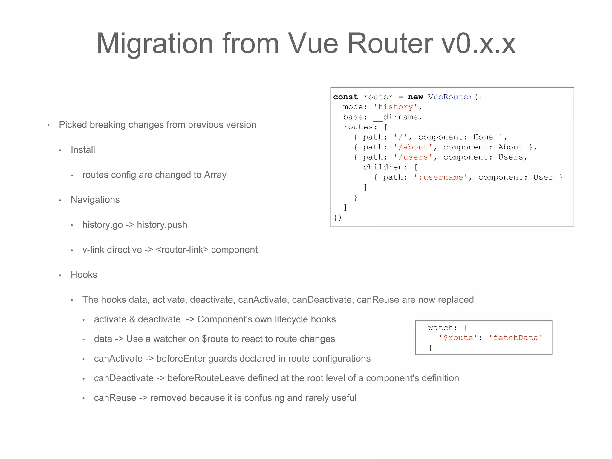 • Picked breaking changes from previous version
• Install
• routes config are changed to Array
• Navigations
• history.go -> history.push
• v-link directive -> <router-link> component
• Hooks
• The hooks data, activate, deactivate, canActivate, canDeactivate, canReuse are now replaced
• activate & deactivate -> Component's own lifecycle hooks
• data -> Use a watcher on $route to react to route changes
• canActivate -> beforeEnter guards declared in route configurations
• canDeactivate -> beforeRouteLeave defined at the root level of a component's definition
• canReuse -> removed because it is confusing and rarely useful
Migration from Vue Router v0.x.x
const router = new VueRouter({
mode: 'history',
base: __dirname,
routes: [
{ path: '/', component: Home },
{ path: '/about', component: About },
{ path: '/users', component: Users,
children: [
{ path: ':username', component: User }
]
}
]
})
watch: {
'$route': 'fetchData'
}
 