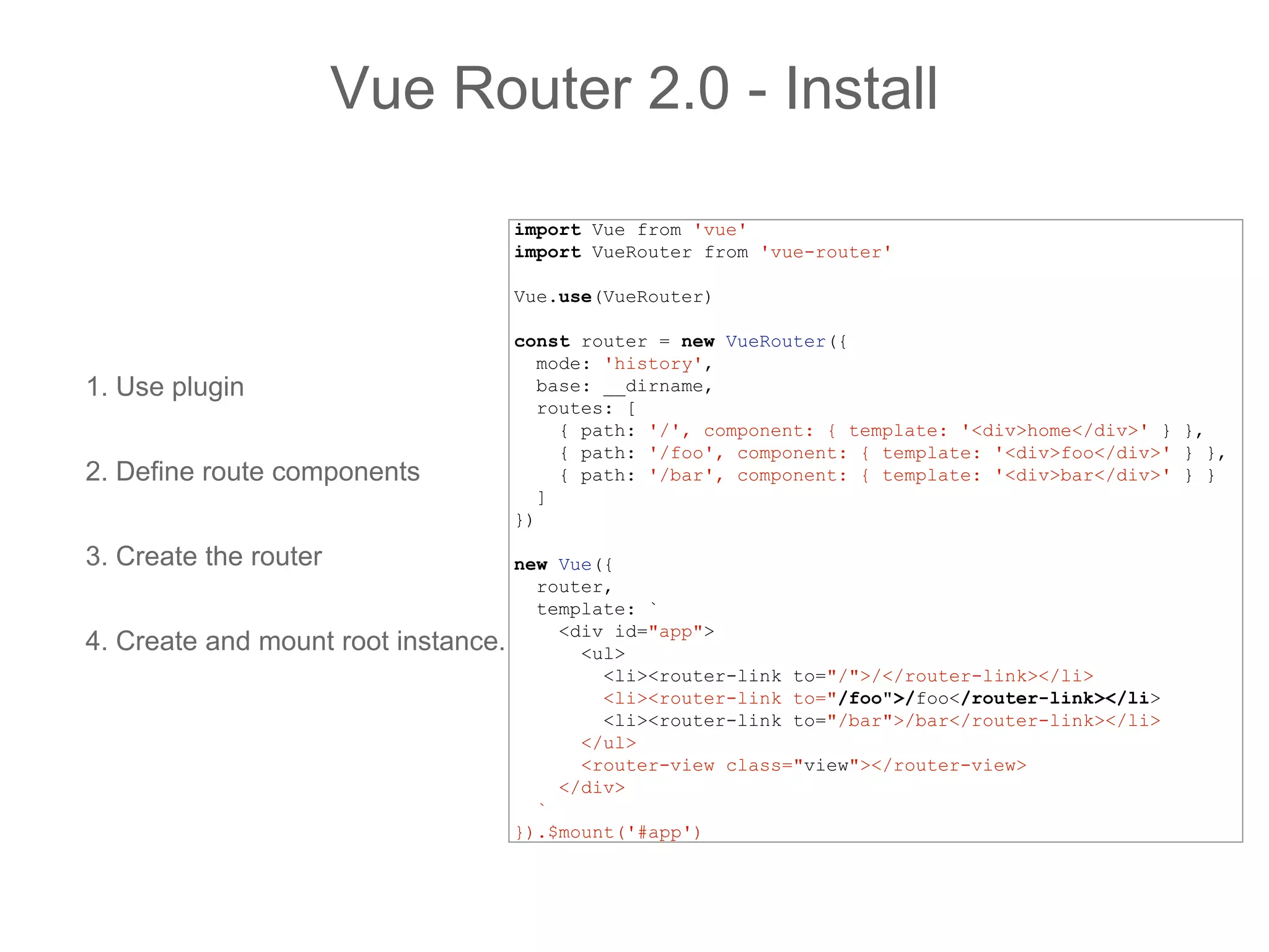 1. Use plugin
2. Define route components
3. Create the router
4. Create and mount root instance.
Vue Router 2.0 - Install
import Vue from 'vue'
import VueRouter from 'vue-router'
Vue.use(VueRouter)
const router = new VueRouter({
mode: 'history',
base: __dirname,
routes: [
{ path: '/', component: { template: '<div>home</div>' } },
{ path: '/foo', component: { template: '<div>foo</div>' } },
{ path: '/bar', component: { template: '<div>bar</div>' } }
]
})
new Vue({
router,
template: `
<div id="app">
<ul>
<li><router-link to="/">/</router-link></li>
<li><router-link to="/foo">/foo</router-link></li>
<li><router-link to="/bar">/bar</router-link></li>
</ul>
<router-view class="view"></router-view>
</div>
`
}).$mount('#app')
 