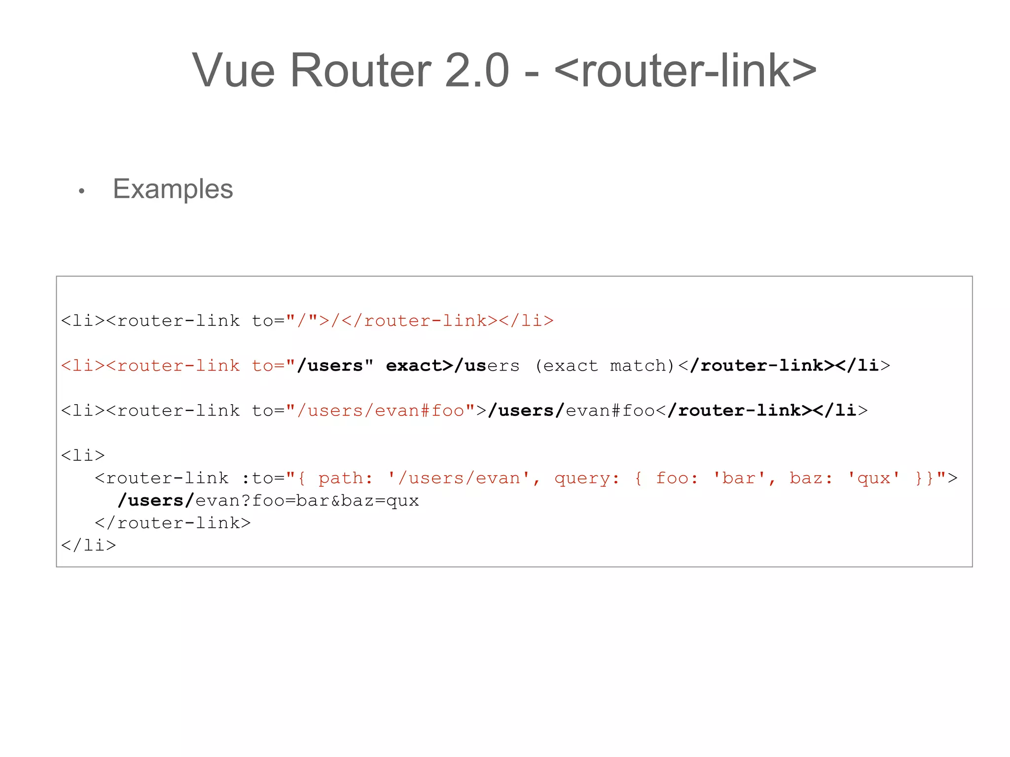 • Examples
Vue Router 2.0 - <router-link>
<li><router-link to="/">/</router-link></li>
<li><router-link to="/users" exact>/users (exact match)</router-link></li>
<li><router-link to="/users/evan#foo">/users/evan#foo</router-link></li>
<li>
<router-link :to="{ path: '/users/evan', query: { foo: 'bar', baz: 'qux' }}">
/users/evan?foo=bar&baz=qux
</router-link>
</li>
 