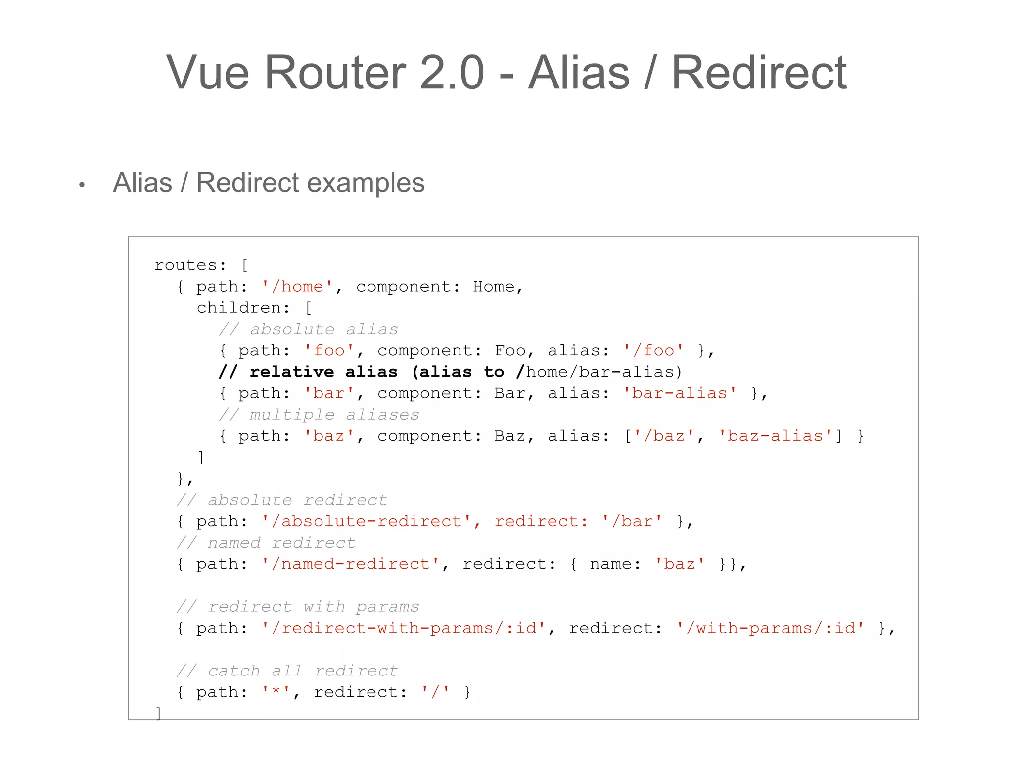 • Alias / Redirect examples
Vue Router 2.0 - Alias / Redirect
routes: [
{ path: '/home', component: Home,
children: [
// absolute alias
{ path: 'foo', component: Foo, alias: '/foo' },
// relative alias (alias to /home/bar-alias)
{ path: 'bar', component: Bar, alias: 'bar-alias' },
// multiple aliases
{ path: 'baz', component: Baz, alias: ['/baz', 'baz-alias'] }
]
},
// absolute redirect
{ path: '/absolute-redirect', redirect: '/bar' },
// named redirect
{ path: '/named-redirect', redirect: { name: 'baz' }},
// redirect with params
{ path: '/redirect-with-params/:id', redirect: '/with-params/:id' },
// catch all redirect
{ path: '*', redirect: '/' }
]
 