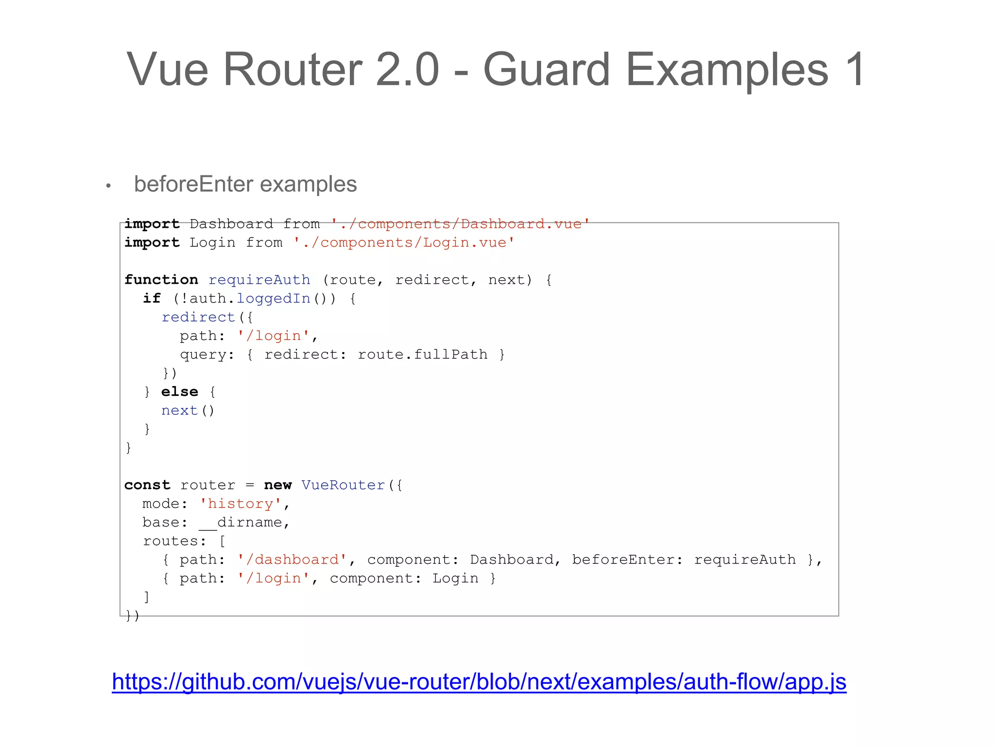 • beforeEnter examples
Vue Router 2.0 - Guard Examples 1
import Dashboard from './components/Dashboard.vue'
import Login from './components/Login.vue'
function requireAuth (route, redirect, next) {
if (!auth.loggedIn()) {
redirect({
path: '/login',
query: { redirect: route.fullPath }
})
} else {
next()
}
}
const router = new VueRouter({
mode: 'history',
base: __dirname,
routes: [
{ path: '/dashboard', component: Dashboard, beforeEnter: requireAuth },
{ path: '/login', component: Login }
]
})
https://github.com/vuejs/vue-router/blob/next/examples/auth-flow/app.js
 