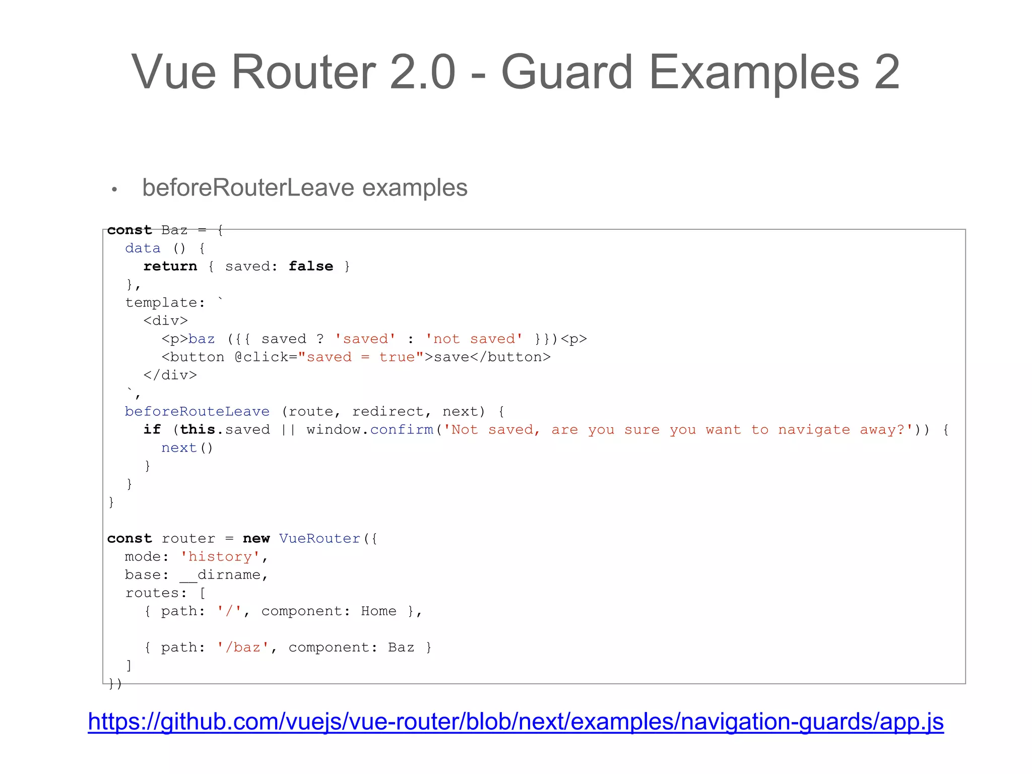 • beforeRouterLeave examples
Vue Router 2.0 - Guard Examples 2
const Baz = {
data () {
return { saved: false }
},
template: `
<div>
<p>baz ({{ saved ? 'saved' : 'not saved' }})<p>
<button @click="saved = true">save</button>
</div>
`,
beforeRouteLeave (route, redirect, next) {
if (this.saved || window.confirm('Not saved, are you sure you want to navigate away?')) {
next()
}
}
}
const router = new VueRouter({
mode: 'history',
base: __dirname,
routes: [
{ path: '/', component: Home },
{ path: '/baz', component: Baz }
]
})
https://github.com/vuejs/vue-router/blob/next/examples/navigation-guards/app.js
 
