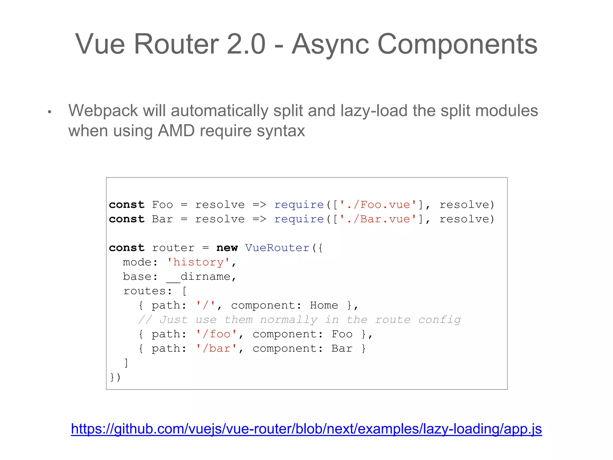 • Webpack will automatically split and lazy-load the split modules
when using AMD require syntax
Vue Router 2.0 - Async Components
const Foo = resolve => require(['./Foo.vue'], resolve)
const Bar = resolve => require(['./Bar.vue'], resolve)
const router = new VueRouter({
mode: 'history',
base: __dirname,
routes: [
{ path: '/', component: Home },
// Just use them normally in the route config
{ path: '/foo', component: Foo },
{ path: '/bar', component: Bar }
]
})
https://github.com/vuejs/vue-router/blob/next/examples/lazy-loading/app.js
 