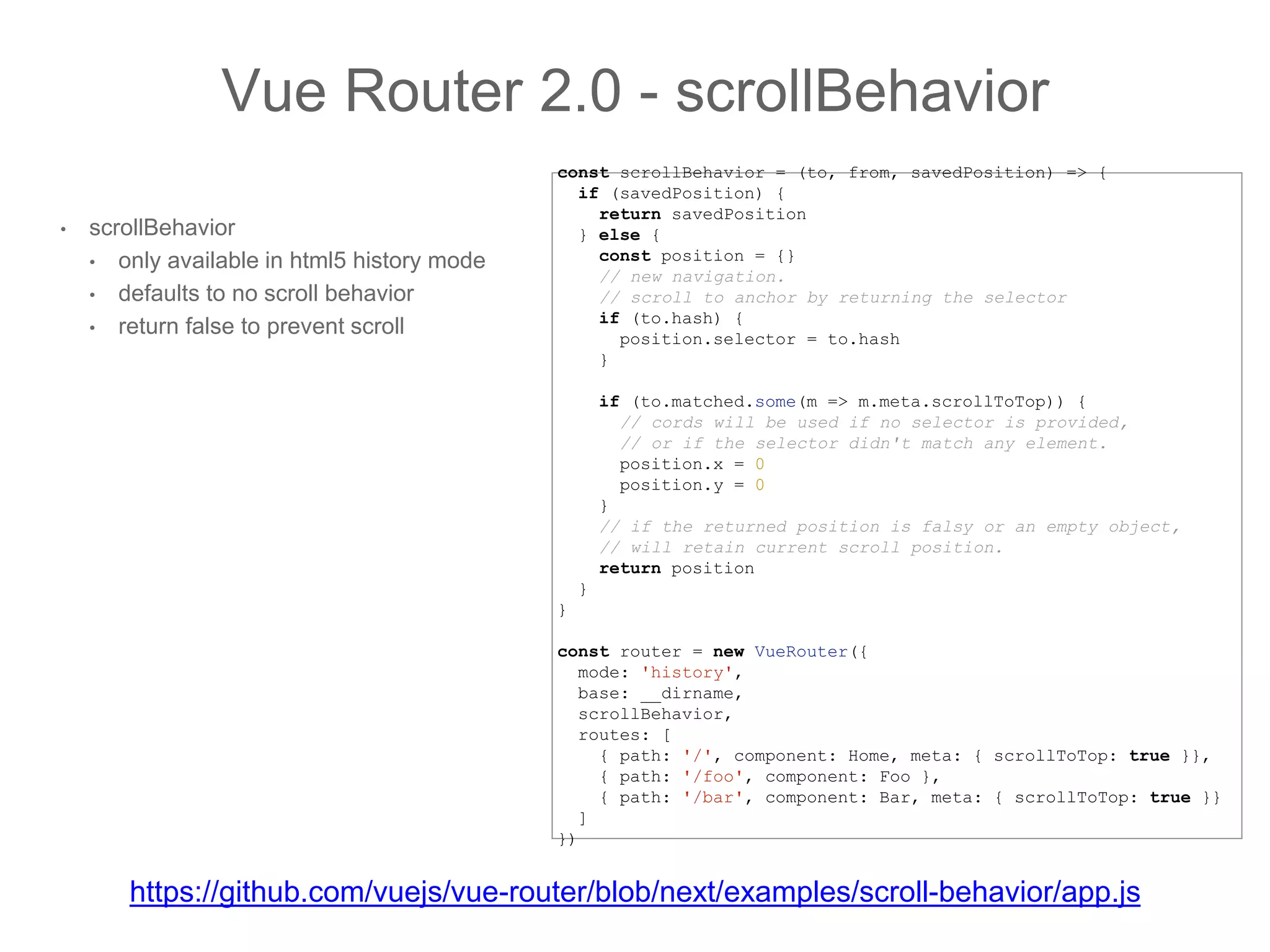 • scrollBehavior
• only available in html5 history mode
• defaults to no scroll behavior
• return false to prevent scroll
Vue Router 2.0 - scrollBehavior
const scrollBehavior = (to, from, savedPosition) => {
if (savedPosition) {
return savedPosition
} else {
const position = {}
// new navigation.
// scroll to anchor by returning the selector
if (to.hash) {
position.selector = to.hash
}
if (to.matched.some(m => m.meta.scrollToTop)) {
// cords will be used if no selector is provided,
// or if the selector didn't match any element.
position.x = 0
position.y = 0
}
// if the returned position is falsy or an empty object,
// will retain current scroll position.
return position
}
}
const router = new VueRouter({
mode: 'history',
base: __dirname,
scrollBehavior,
routes: [
{ path: '/', component: Home, meta: { scrollToTop: true }},
{ path: '/foo', component: Foo },
{ path: '/bar', component: Bar, meta: { scrollToTop: true }}
]
})
https://github.com/vuejs/vue-router/blob/next/examples/scroll-behavior/app.js
 