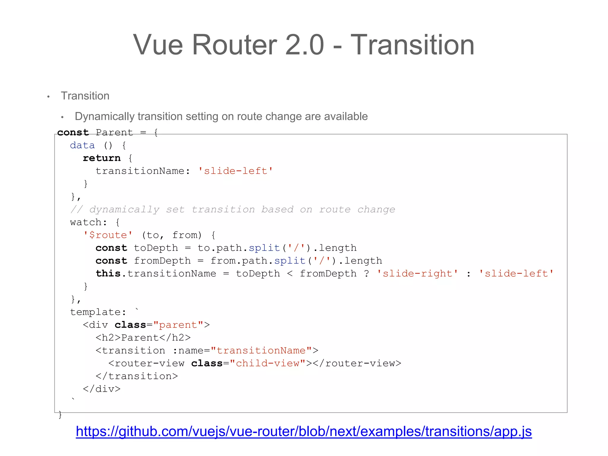 • Transition
• Dynamically transition setting on route change are available
Vue Router 2.0 - Transition
const Parent = {
data () {
return {
transitionName: 'slide-left'
}
},
// dynamically set transition based on route change
watch: {
'$route' (to, from) {
const toDepth = to.path.split('/').length
const fromDepth = from.path.split('/').length
this.transitionName = toDepth < fromDepth ? 'slide-right' : 'slide-left'
}
},
template: `
<div class="parent">
<h2>Parent</h2>
<transition :name="transitionName">
<router-view class="child-view"></router-view>
</transition>
</div>
`
}
https://github.com/vuejs/vue-router/blob/next/examples/transitions/app.js
 