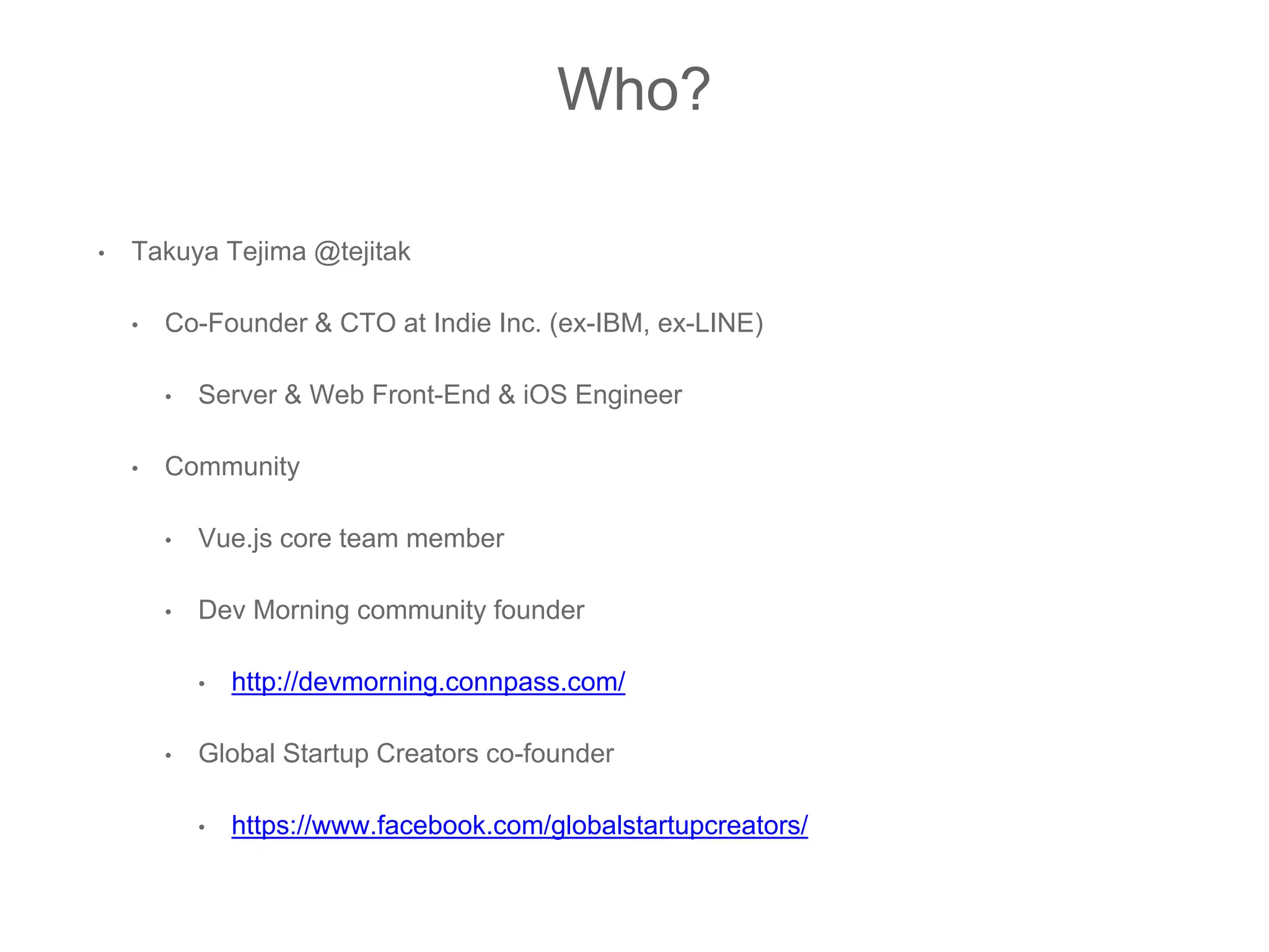 Who?
• Takuya Tejima @tejitak
• Co-Founder & CTO at Indie Inc. (ex-IBM, ex-LINE)
• Server & Web Front-End & iOS Engineer
• Community
• Vue.js core team member
• Dev Morning community founder
• http://devmorning.connpass.com/
• Global Startup Creators co-founder
• https://www.facebook.com/globalstartupcreators/
 