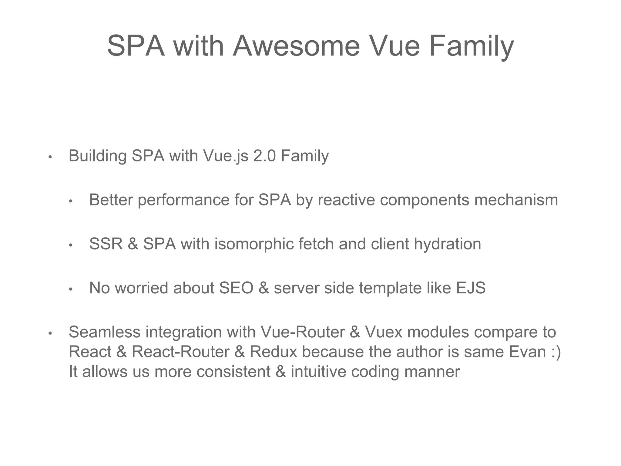 SPA with Awesome Vue Family
• Building SPA with Vue.js 2.0 Family
• Better performance for SPA by reactive components mechanism
• SSR & SPA with isomorphic fetch and client hydration
• No worried about SEO & server side template like EJS
• Seamless integration with Vue-Router & Vuex modules compare to
React & React-Router & Redux because the author is same Evan :)
It allows us more consistent & intuitive coding manner
 