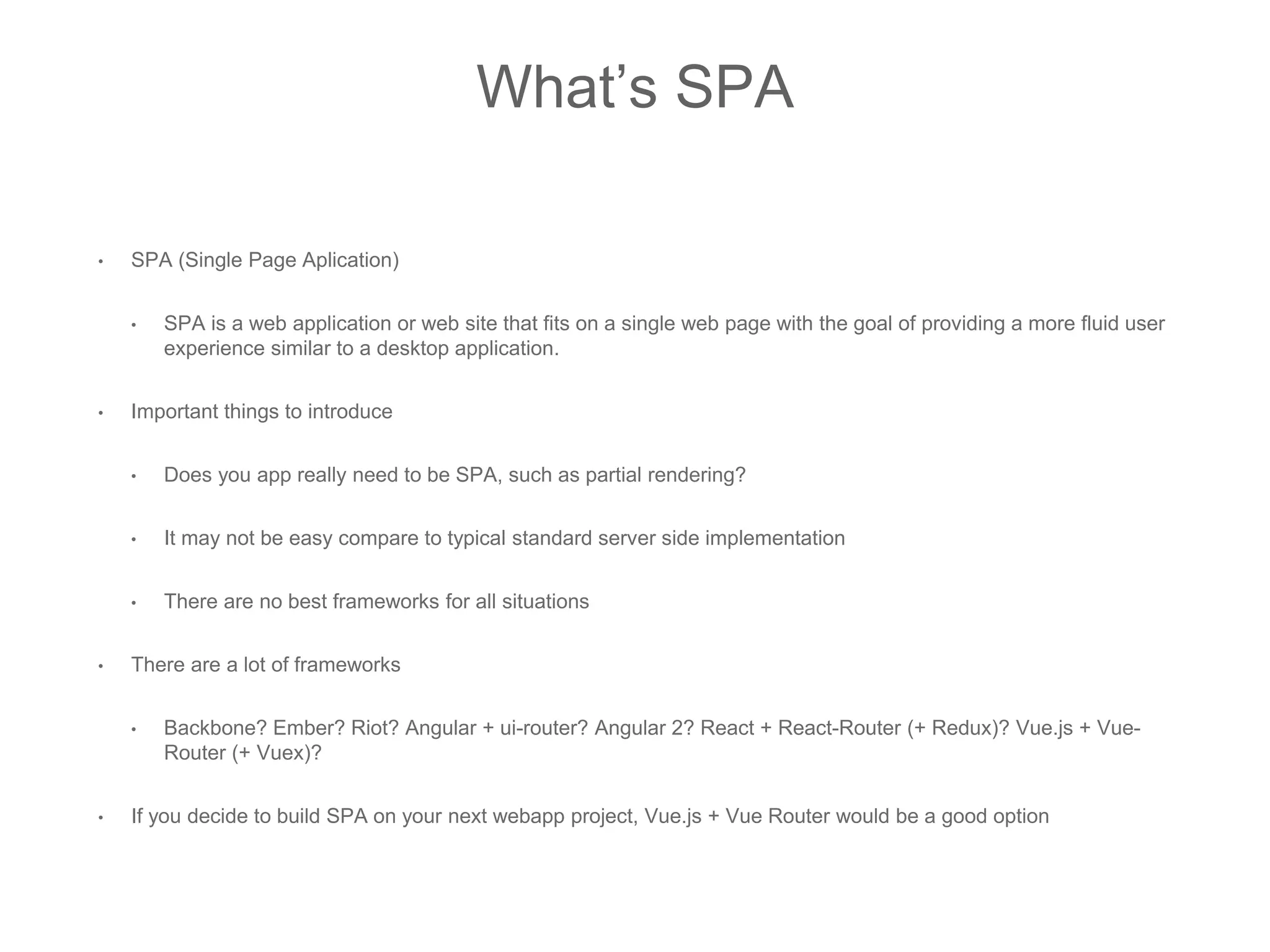 What’s SPA
• SPA (Single Page Aplication)
• SPA is a web application or web site that fits on a single web page with the goal of providing a more fluid user
experience similar to a desktop application.
• Important things to introduce
• Does you app really need to be SPA, such as partial rendering?
• It may not be easy compare to typical standard server side implementation
• There are no best frameworks for all situations
• There are a lot of frameworks
• Backbone? Ember? Riot? Angular + ui-router? Angular 2? React + React-Router (+ Redux)? Vue.js + Vue-
Router (+ Vuex)?
• If you decide to build SPA on your next webapp project, Vue.js + Vue Router would be a good option
 