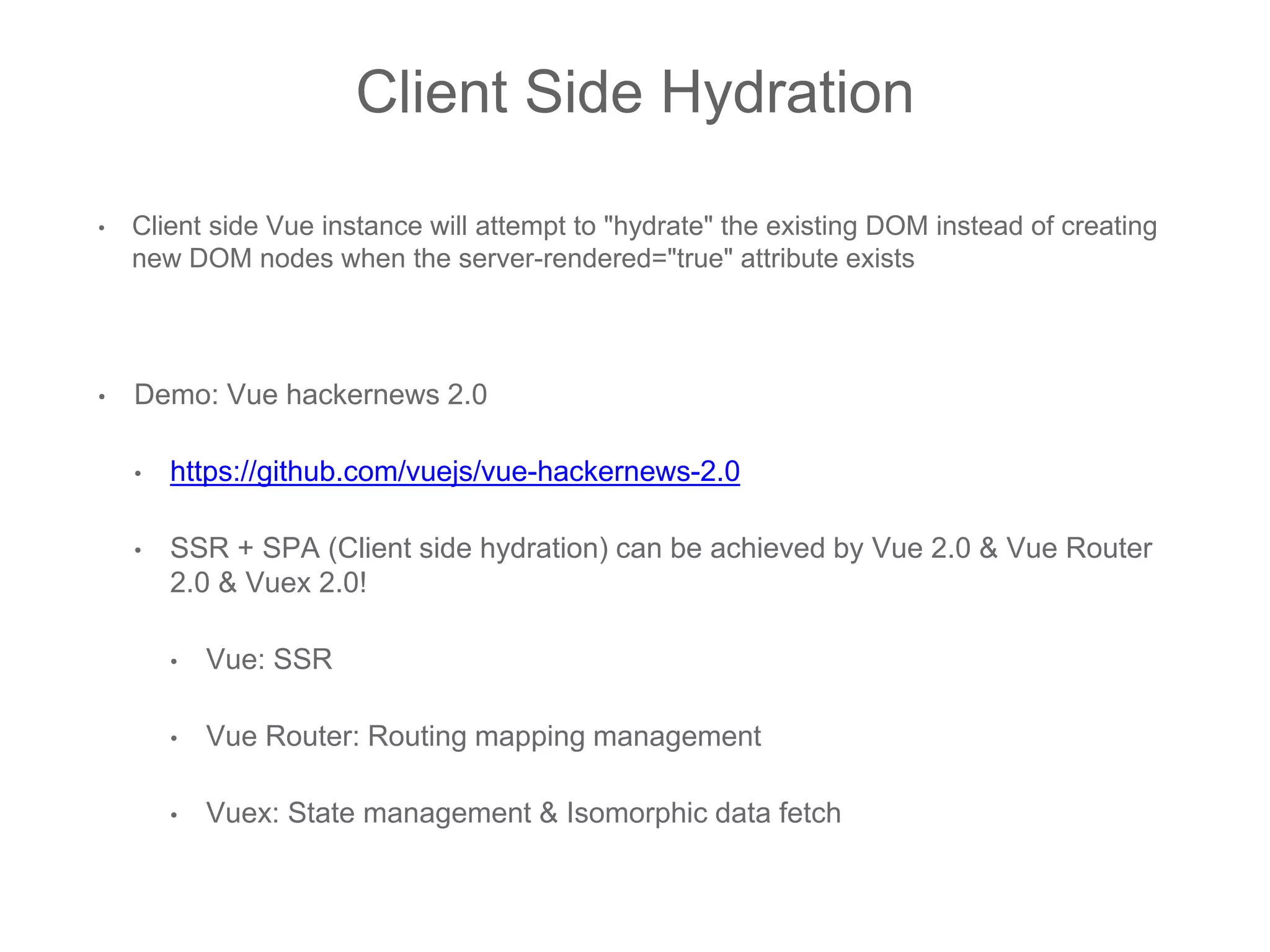 Client Side Hydration
• Client side Vue instance will attempt to "hydrate" the existing DOM instead of creating
new DOM nodes when the server-rendered="true" attribute exists
• Demo: Vue hackernews 2.0
• https://github.com/vuejs/vue-hackernews-2.0
• SSR + SPA (Client side hydration) can be achieved by Vue 2.0 & Vue Router
2.0 & Vuex 2.0!
• Vue: SSR
• Vue Router: Routing mapping management
• Vuex: State management & Isomorphic data fetch
 