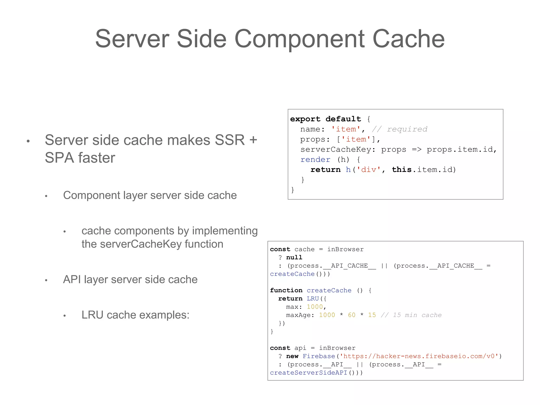 Server Side Component Cache
• Server side cache makes SSR +
SPA faster
• Component layer server side cache
• cache components by implementing
the serverCacheKey function
• API layer server side cache
• LRU cache examples:
const cache = inBrowser
? null
: (process.__API_CACHE__ || (process.__API_CACHE__ =
createCache()))
function createCache () {
return LRU({
max: 1000,
maxAge: 1000 * 60 * 15 // 15 min cache
})
}
const api = inBrowser
? new Firebase('https://hacker-news.firebaseio.com/v0')
: (process.__API__ || (process.__API__ =
createServerSideAPI()))
export default {
name: 'item', // required
props: ['item'],
serverCacheKey: props => props.item.id,
render (h) {
return h('div', this.item.id)
}
}
 